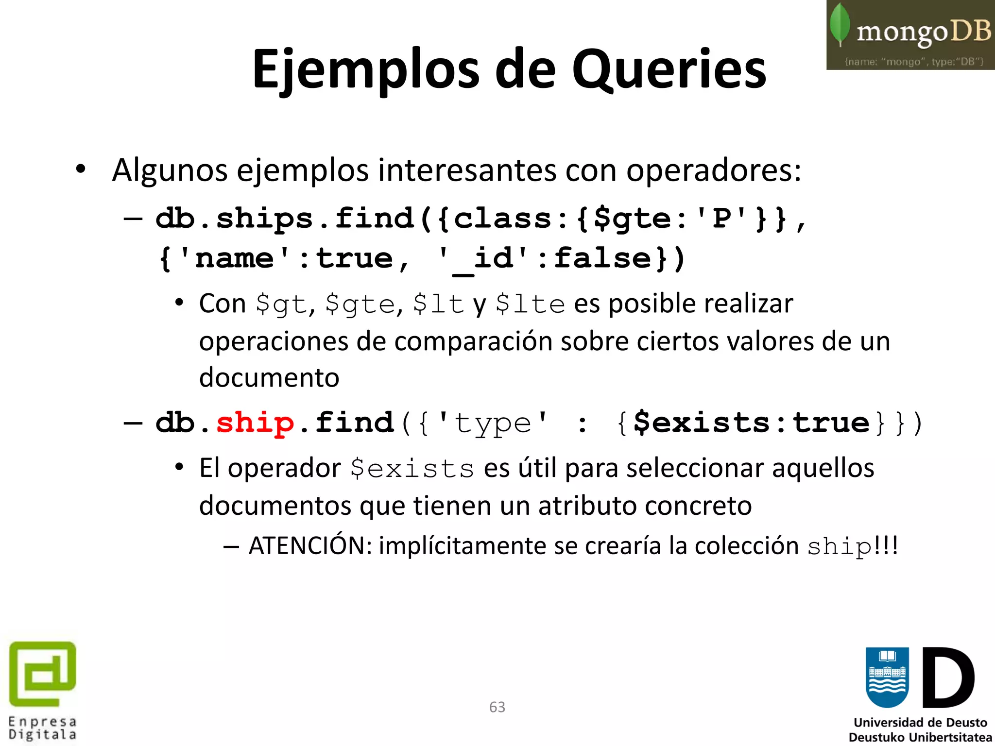 63
Ejemplos de Queries
• Algunos ejemplos interesantes con operadores:
– db.ships.find({class:{$gte:'P'}},
{'name':true, '_id':false})
• Con $gt, $gte, $lt y $lte es posible realizar
operaciones de comparación sobre ciertos valores de un
documento
– db.ship.find({'type' : {$exists:true}})
• El operador $exists es útil para seleccionar aquellos
documentos que tienen un atributo concreto
– ATENCIÓN: implícitamente se crearía la colección ship!!!
 