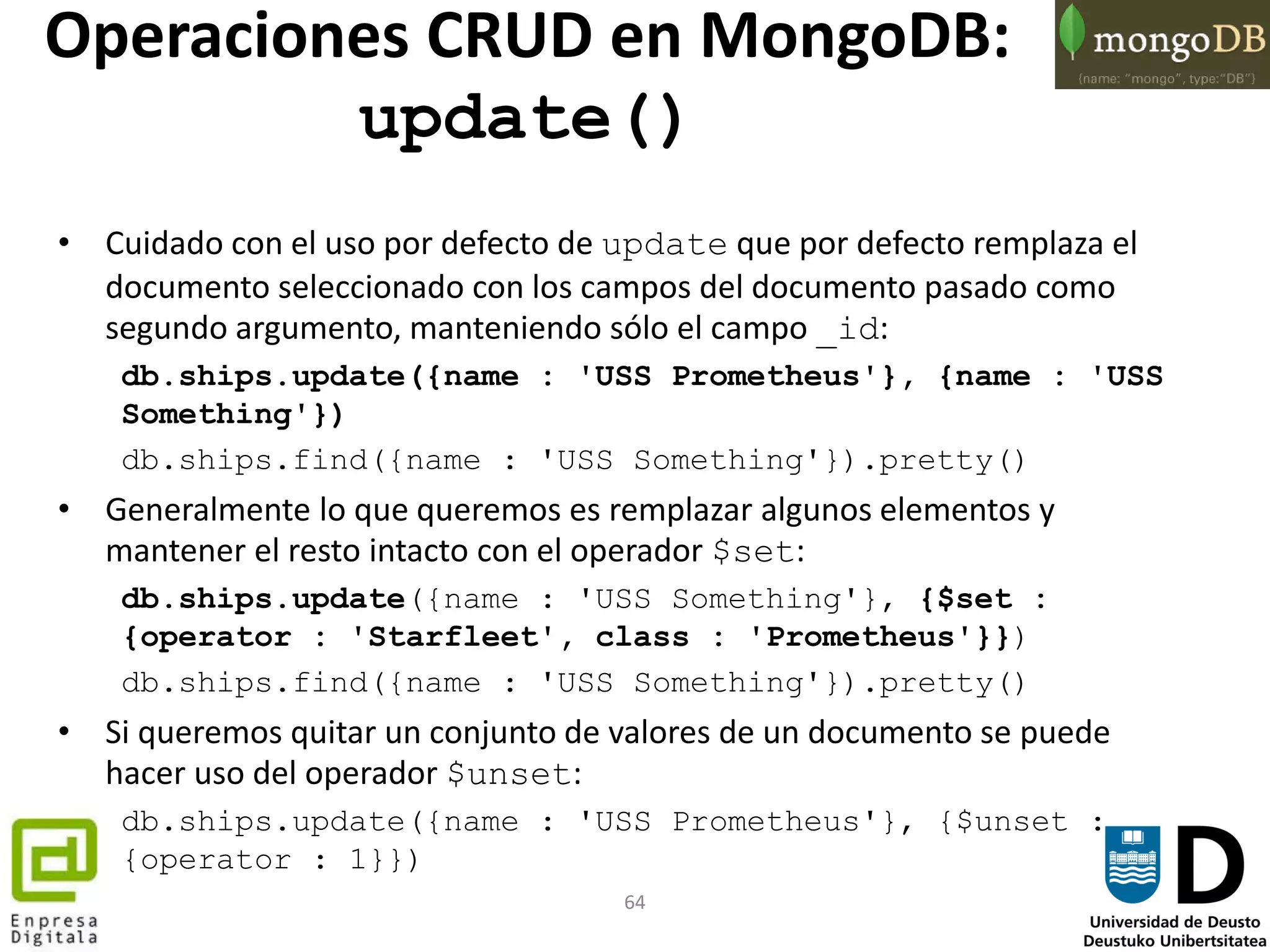 64
• Cuidado con el uso por defecto de update que por defecto remplaza el
documento seleccionado con los campos del documento pasado como
segundo argumento, manteniendo sólo el campo _id:
db.ships.update({name : 'USS Prometheus'}, {name : 'USS
Something'})
db.ships.find({name : 'USS Something'}).pretty()
• Generalmente lo que queremos es remplazar algunos elementos y
mantener el resto intacto con el operador $set:
db.ships.update({name : 'USS Something'}, {$set :
{operator : 'Starfleet', class : 'Prometheus'}})
db.ships.find({name : 'USS Something'}).pretty()
• Si queremos quitar un conjunto de valores de un documento se puede
hacer uso del operador $unset:
db.ships.update({name : 'USS Prometheus'}, {$unset :
{operator : 1}})
Operaciones CRUD en MongoDB:
update()
 