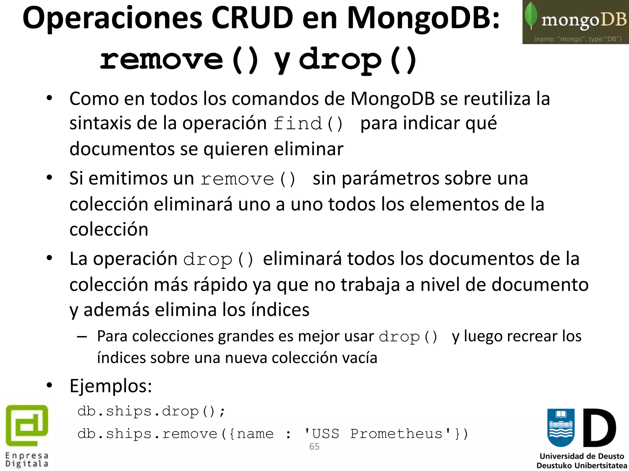 65
• Como en todos los comandos de MongoDB se reutiliza la
sintaxis de la operación find() para indicar qué
documentos se quieren eliminar
• Si emitimos un remove() sin parámetros sobre una
colección eliminará uno a uno todos los elementos de la
colección
• La operación drop() eliminará todos los documentos de la
colección más rápido ya que no trabaja a nivel de documento
y además elimina los índices
– Para colecciones grandes es mejor usar drop() y luego recrear los
índices sobre una nueva colección vacía
• Ejemplos:
db.ships.drop();
db.ships.remove({name : 'USS Prometheus'})
Operaciones CRUD en MongoDB:
remove() y drop()
 