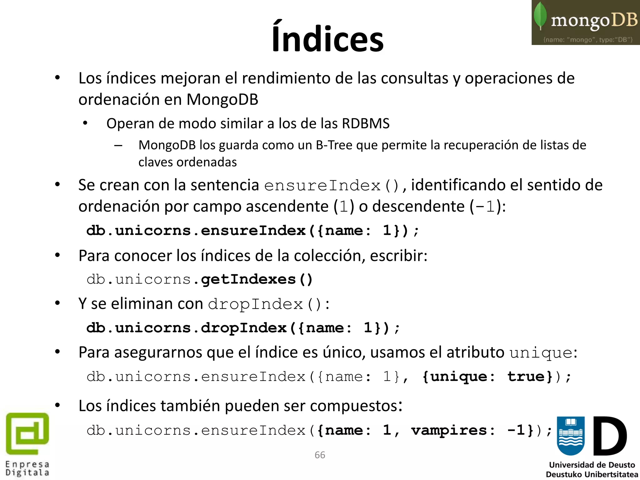 66
Índices
• Los índices mejoran el rendimiento de las consultas y operaciones de
ordenación en MongoDB
• Operan de modo similar a los de las RDBMS
– MongoDB los guarda como un B-Tree que permite la recuperación de listas de
claves ordenadas
• Se crean con la sentencia ensureIndex(), identificando el sentido de
ordenación por campo ascendente (1) o descendente (-1):
db.unicorns.ensureIndex({name: 1});
• Para conocer los índices de la colección, escribir:
db.unicorns.getIndexes()
• Y se eliminan con dropIndex():
db.unicorns.dropIndex({name: 1});
• Para asegurarnos que el índice es único, usamos el atributo unique:
db.unicorns.ensureIndex({name: 1}, {unique: true});
• Los índices también pueden ser compuestos:
db.unicorns.ensureIndex({name: 1, vampires: -1});
 
