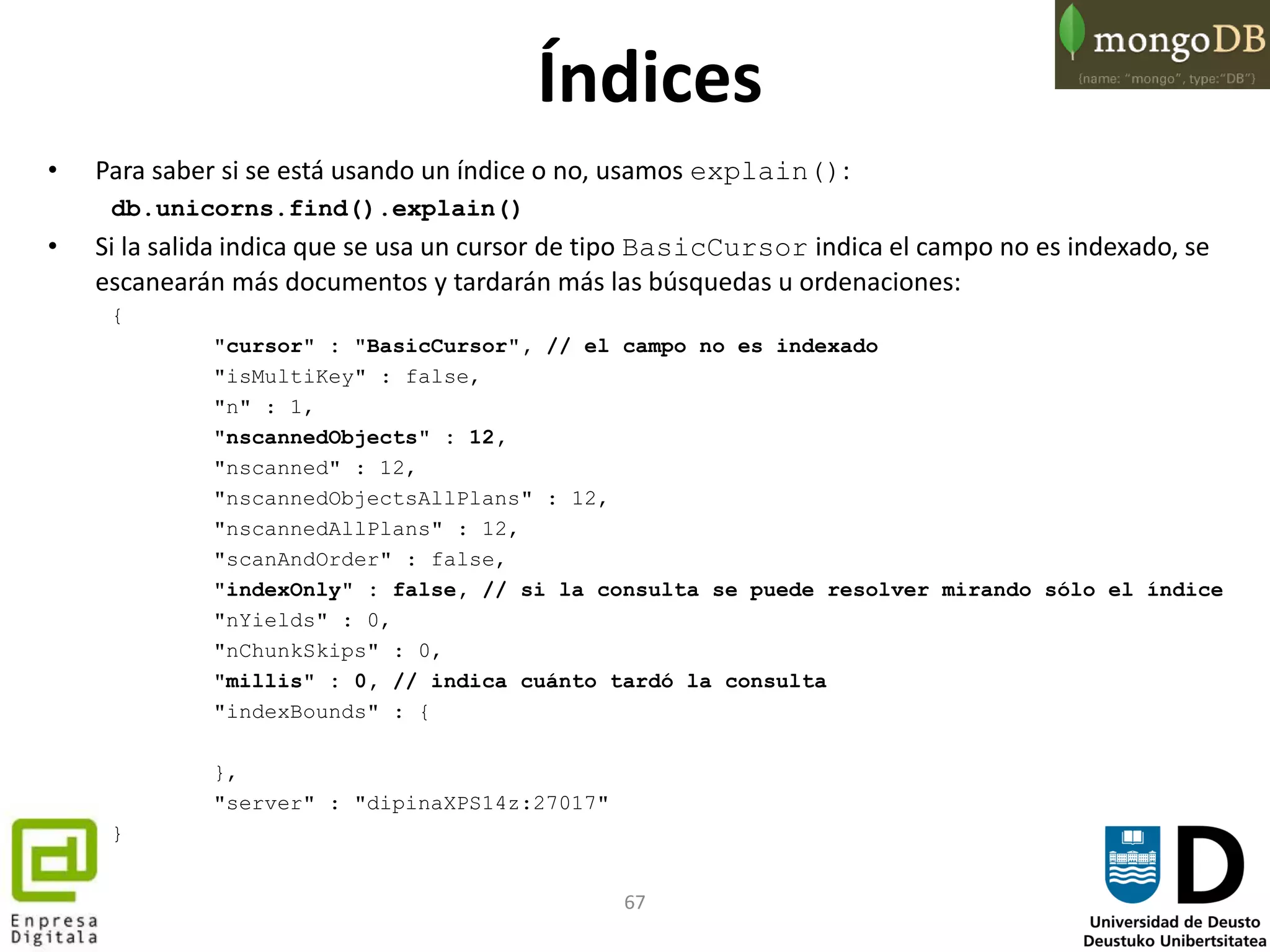 67
Índices
• Para saber si se está usando un índice o no, usamos explain():
db.unicorns.find().explain()
• Si la salida indica que se usa un cursor de tipo BasicCursor indica el campo no es indexado, se
escanearán más documentos y tardarán más las búsquedas u ordenaciones:
{
"cursor" : "BasicCursor", // el campo no es indexado
"isMultiKey" : false,
"n" : 1,
"nscannedObjects" : 12,
"nscanned" : 12,
"nscannedObjectsAllPlans" : 12,
"nscannedAllPlans" : 12,
"scanAndOrder" : false,
"indexOnly" : false, // si la consulta se puede resolver mirando sólo el índice
"nYields" : 0,
"nChunkSkips" : 0,
"millis" : 0, // indica cuánto tardó la consulta
"indexBounds" : {
},
"server" : "dipinaXPS14z:27017"
}
 