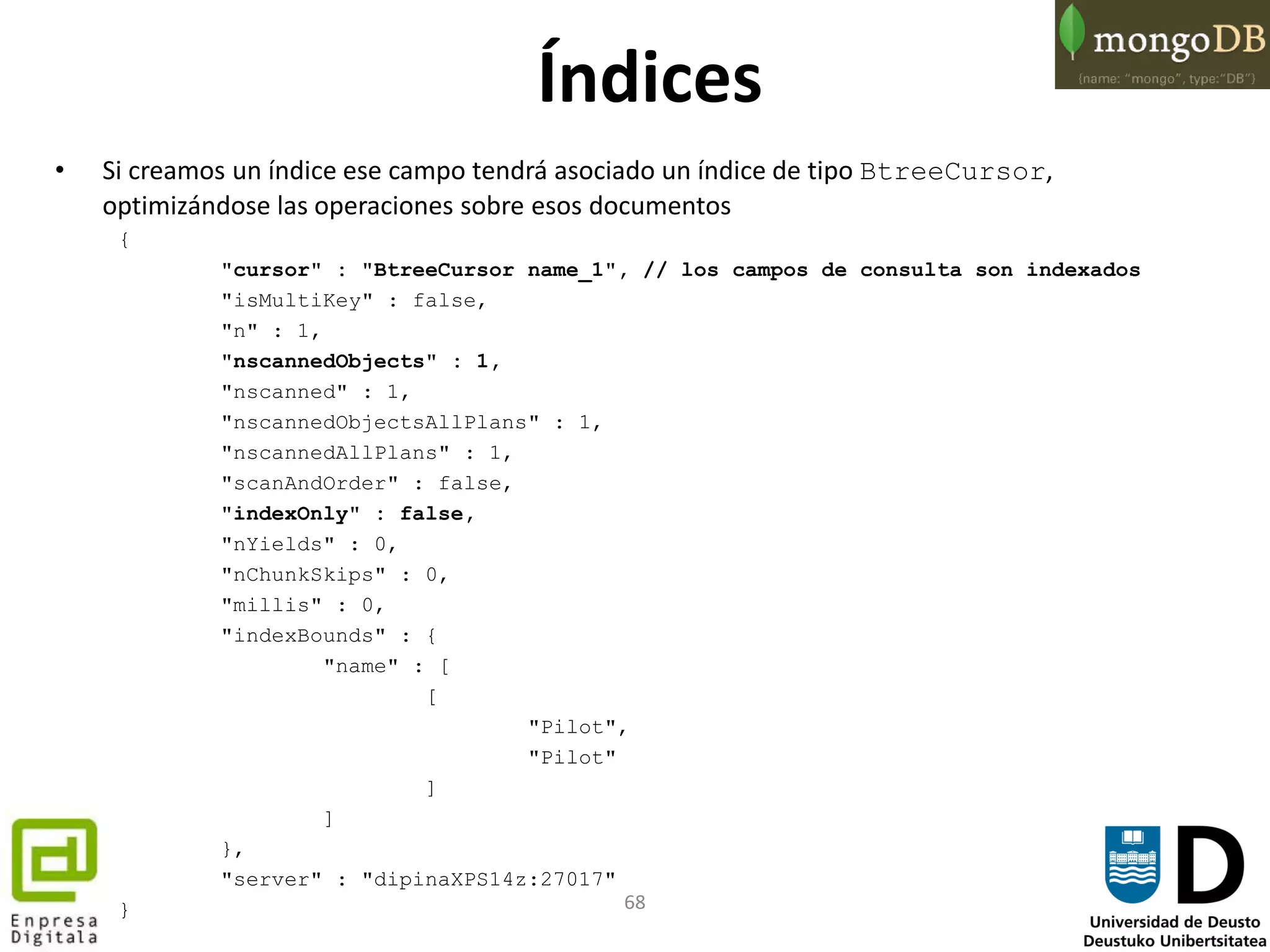 68
Índices
• Si creamos un índice ese campo tendrá asociado un índice de tipo BtreeCursor,
optimizándose las operaciones sobre esos documentos
{
"cursor" : "BtreeCursor name_1", // los campos de consulta son indexados
"isMultiKey" : false,
"n" : 1,
"nscannedObjects" : 1,
"nscanned" : 1,
"nscannedObjectsAllPlans" : 1,
"nscannedAllPlans" : 1,
"scanAndOrder" : false,
"indexOnly" : false,
"nYields" : 0,
"nChunkSkips" : 0,
"millis" : 0,
"indexBounds" : {
"name" : [
[
"Pilot",
"Pilot"
]
]
},
"server" : "dipinaXPS14z:27017"
}
 