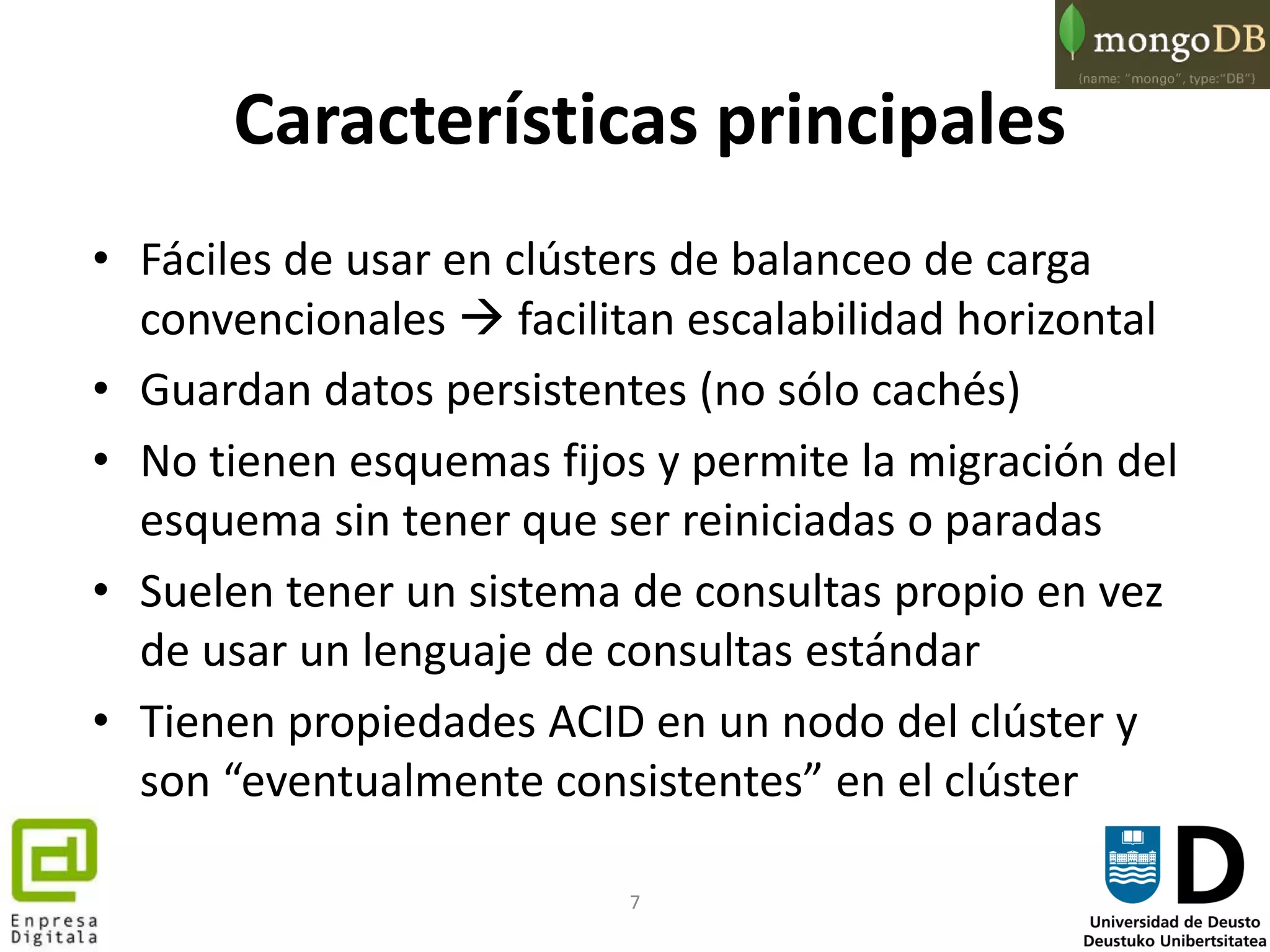 7
Características principales
• Fáciles de usar en clústers de balanceo de carga
convencionales  facilitan escalabilidad horizontal
• Guardan datos persistentes (no sólo cachés)
• No tienen esquemas fijos y permite la migración del
esquema sin tener que ser reiniciadas o paradas
• Suelen tener un sistema de consultas propio en vez
de usar un lenguaje de consultas estándar
• Tienen propiedades ACID en un nodo del clúster y
son “eventualmente consistentes” en el clúster
 