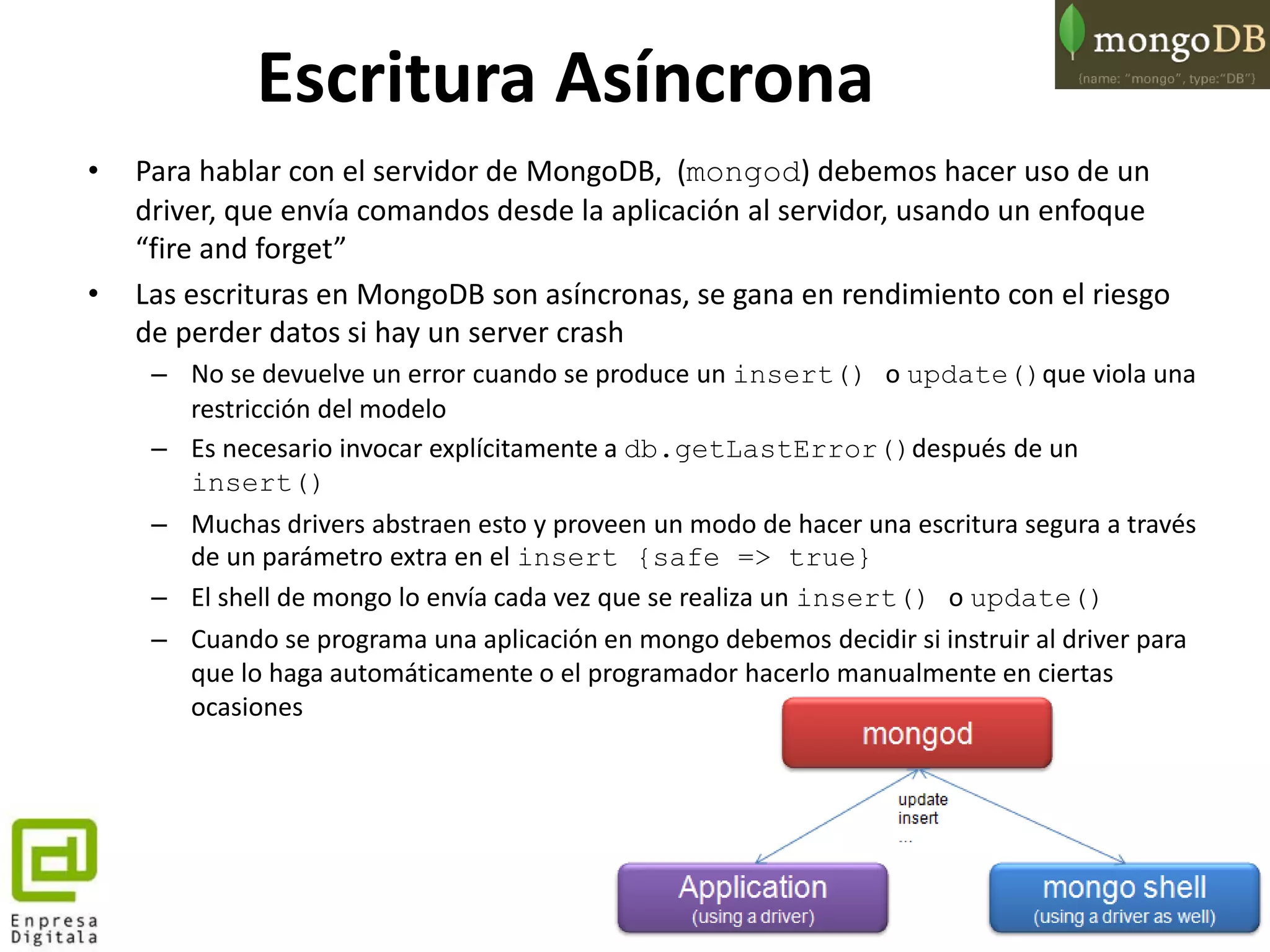 70
• Para hablar con el servidor de MongoDB, (mongod) debemos hacer uso de un
driver, que envía comandos desde la aplicación al servidor, usando un enfoque
“fire and forget”
• Las escrituras en MongoDB son asíncronas, se gana en rendimiento con el riesgo
de perder datos si hay un server crash
– No se devuelve un error cuando se produce un insert() o update()que viola una
restricción del modelo
– Es necesario invocar explícitamente a db.getLastError()después de un
insert()
– Muchas drivers abstraen esto y proveen un modo de hacer una escritura segura a través
de un parámetro extra en el insert {safe => true}
– El shell de mongo lo envía cada vez que se realiza un insert() o update()
– Cuando se programa una aplicación en mongo debemos decidir si instruir al driver para
que lo haga automáticamente o el programador hacerlo manualmente en ciertas
ocasiones
Escritura Asíncrona
 
