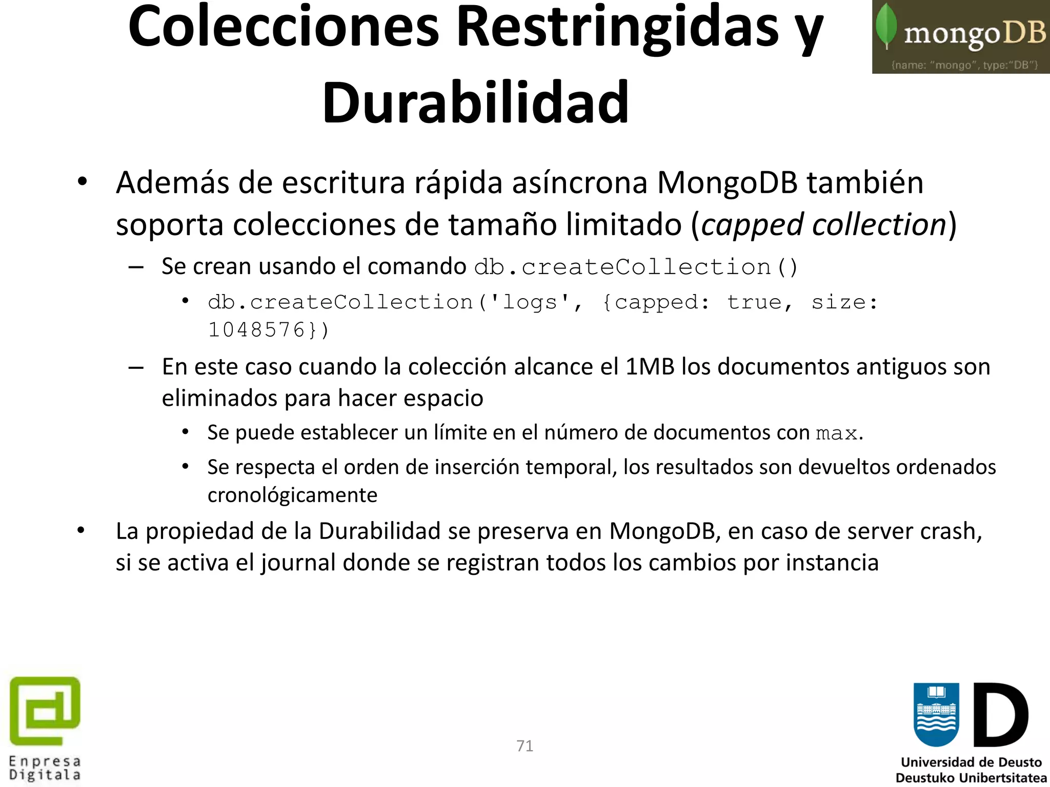 71
Colecciones Restringidas y
Durabilidad
• Además de escritura rápida asíncrona MongoDB también
soporta colecciones de tamaño limitado (capped collection)
– Se crean usando el comando db.createCollection()
• db.createCollection('logs', {capped: true, size:
1048576})
– En este caso cuando la colección alcance el 1MB los documentos antiguos son
eliminados para hacer espacio
• Se puede establecer un límite en el número de documentos con max.
• Se respecta el orden de inserción temporal, los resultados son devueltos ordenados
cronológicamente
• La propiedad de la Durabilidad se preserva en MongoDB, en caso de server crash,
si se activa el journal donde se registran todos los cambios por instancia
 