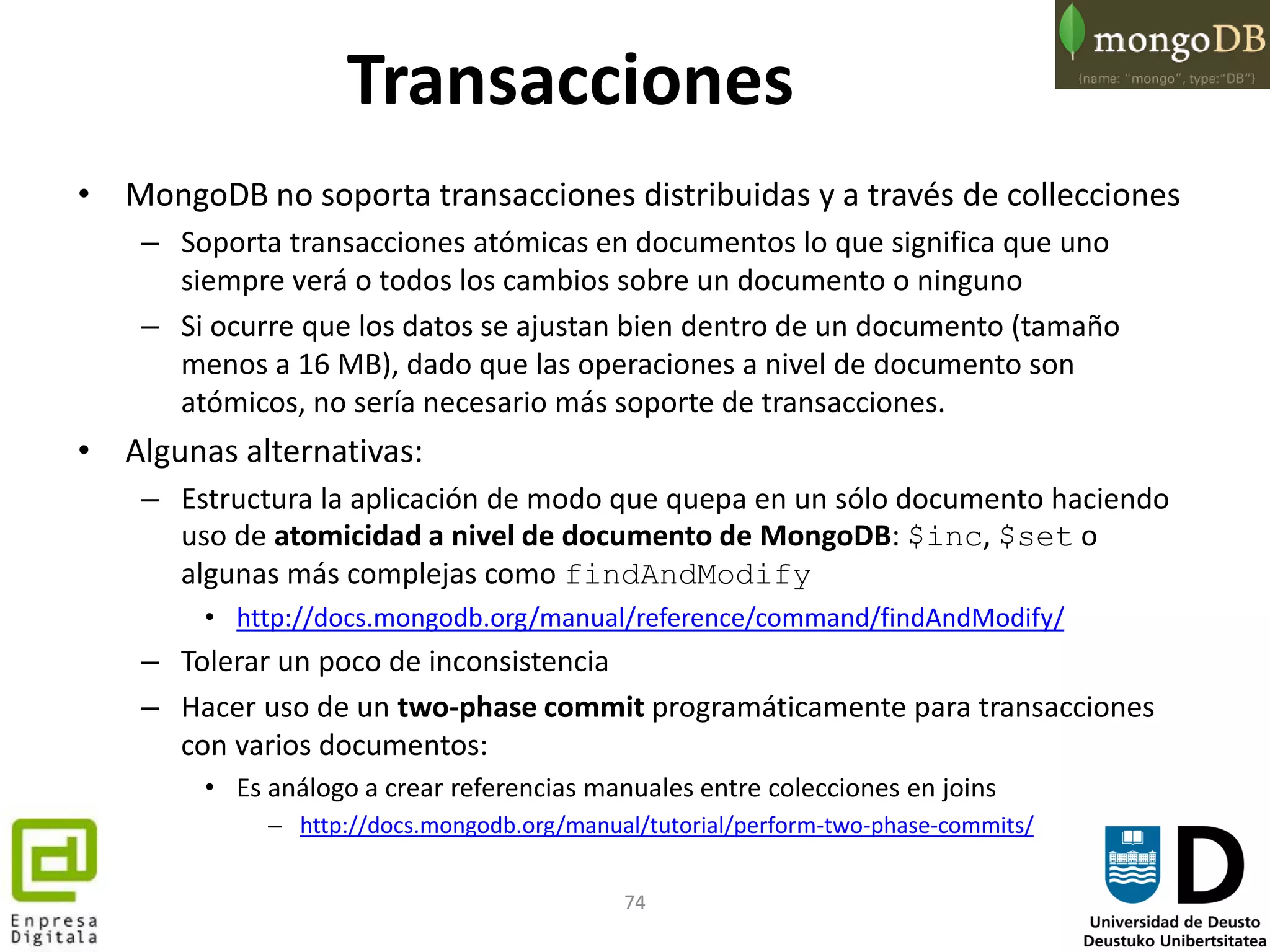 74
Transacciones
• MongoDB no soporta transacciones distribuidas y a través de collecciones
– Soporta transacciones atómicas en documentos lo que significa que uno
siempre verá o todos los cambios sobre un documento o ninguno
– Si ocurre que los datos se ajustan bien dentro de un documento (tamaño
menos a 16 MB), dado que las operaciones a nivel de documento son
atómicos, no sería necesario más soporte de transacciones.
• Algunas alternativas:
– Estructura la aplicación de modo que quepa en un sólo documento haciendo
uso de atomicidad a nivel de documento de MongoDB: $inc, $set o
algunas más complejas como findAndModify
• http://docs.mongodb.org/manual/reference/command/findAndModify/
– Tolerar un poco de inconsistencia
– Hacer uso de un two-phase commit programáticamente para transacciones
con varios documentos:
• Es análogo a crear referencias manuales entre colecciones en joins
– http://docs.mongodb.org/manual/tutorial/perform-two-phase-commits/
 
