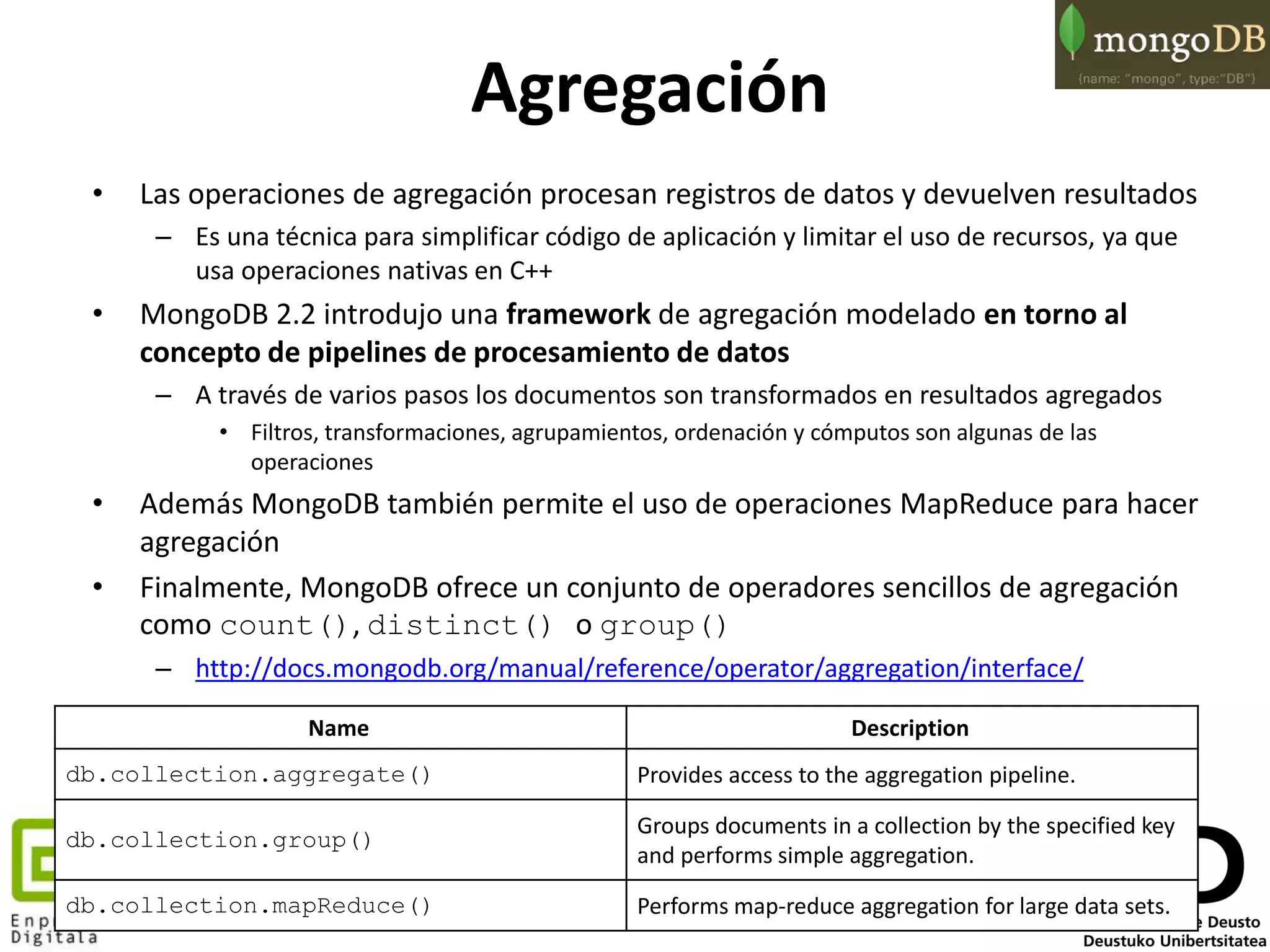 75
Agregación
• Las operaciones de agregación procesan registros de datos y devuelven resultados
– Es una técnica para simplificar código de aplicación y limitar el uso de recursos, ya que
usa operaciones nativas en C++
• MongoDB 2.2 introdujo una framework de agregación modelado en torno al
concepto de pipelines de procesamiento de datos
– A través de varios pasos los documentos son transformados en resultados agregados
• Filtros, transformaciones, agrupamientos, ordenación y cómputos son algunas de las
operaciones
• Además MongoDB también permite el uso de operaciones MapReduce para hacer
agregación
• Finalmente, MongoDB ofrece un conjunto de operadores sencillos de agregación
como count(), distinct() o group()
– http://docs.mongodb.org/manual/reference/operator/aggregation/interface/
Name Description
db.collection.aggregate() Provides access to the aggregation pipeline.
db.collection.group()
Groups documents in a collection by the specified key
and performs simple aggregation.
db.collection.mapReduce() Performs map-reduce aggregation for large data sets.
 