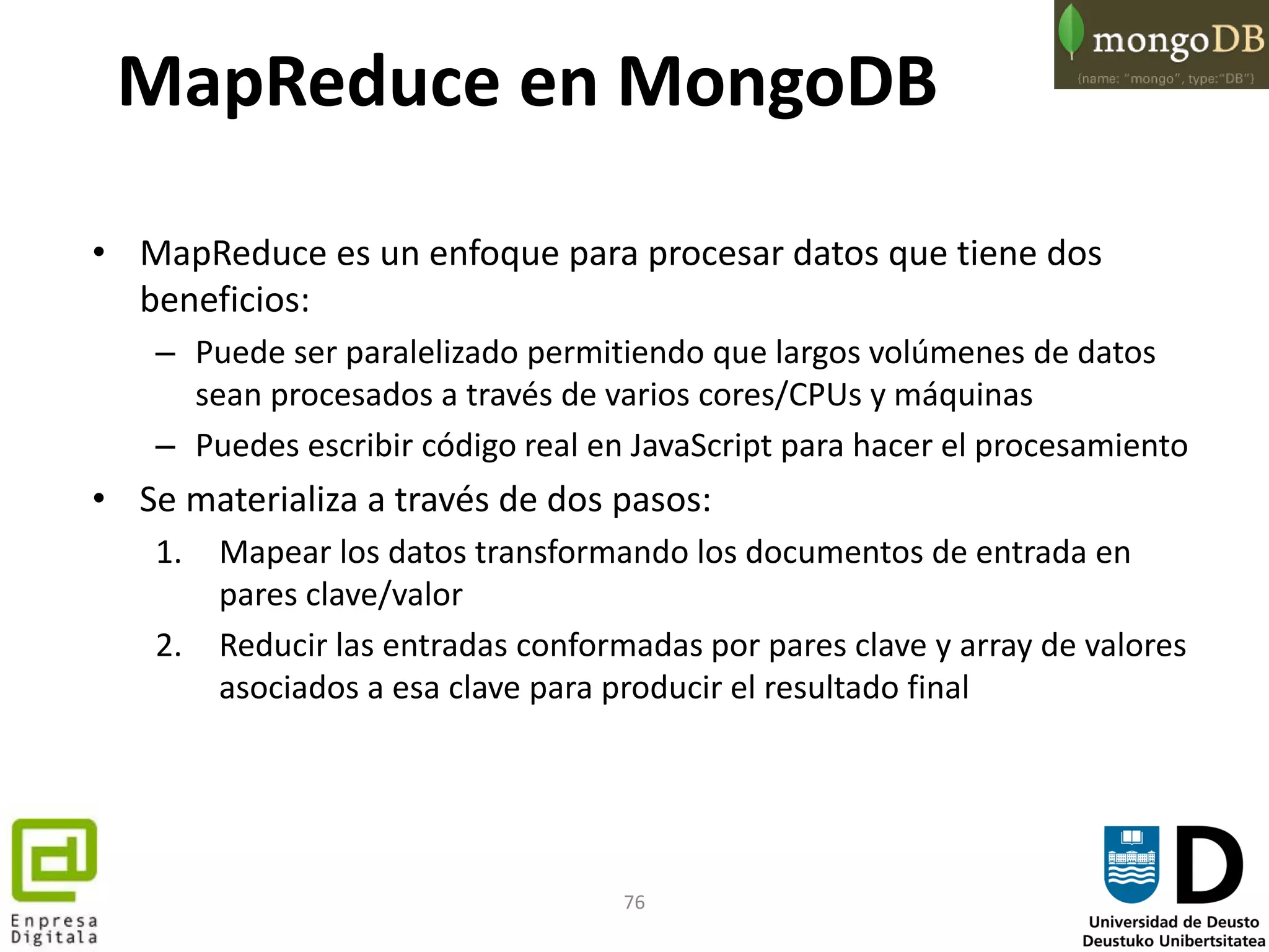 76
MapReduce en MongoDB
• MapReduce es un enfoque para procesar datos que tiene dos
beneficios:
– Puede ser paralelizado permitiendo que largos volúmenes de datos
sean procesados a través de varios cores/CPUs y máquinas
– Puedes escribir código real en JavaScript para hacer el procesamiento
• Se materializa a través de dos pasos:
1. Mapear los datos transformando los documentos de entrada en
pares clave/valor
2. Reducir las entradas conformadas por pares clave y array de valores
asociados a esa clave para producir el resultado final
 