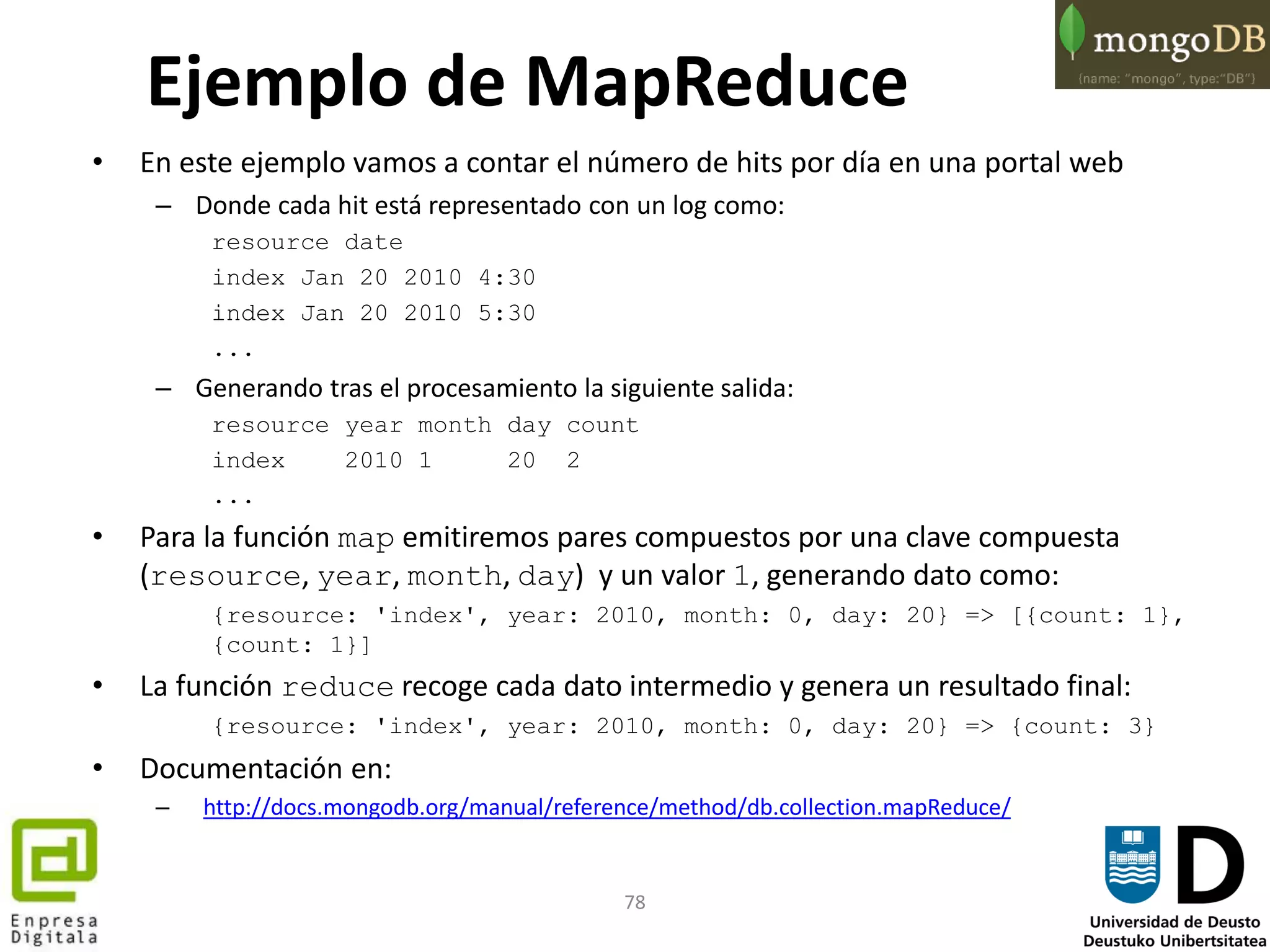 78
• En este ejemplo vamos a contar el número de hits por día en una portal web
– Donde cada hit está representado con un log como:
resource date
index Jan 20 2010 4:30
index Jan 20 2010 5:30
...
– Generando tras el procesamiento la siguiente salida:
resource year month day count
index 2010 1 20 2
...
• Para la función map emitiremos pares compuestos por una clave compuesta
(resource, year, month, day) y un valor 1, generando dato como:
{resource: 'index', year: 2010, month: 0, day: 20} => [{count: 1},
{count: 1}]
• La función reduce recoge cada dato intermedio y genera un resultado final:
{resource: 'index', year: 2010, month: 0, day: 20} => {count: 3}
• Documentación en:
– http://docs.mongodb.org/manual/reference/method/db.collection.mapReduce/
Ejemplo de MapReduce
 