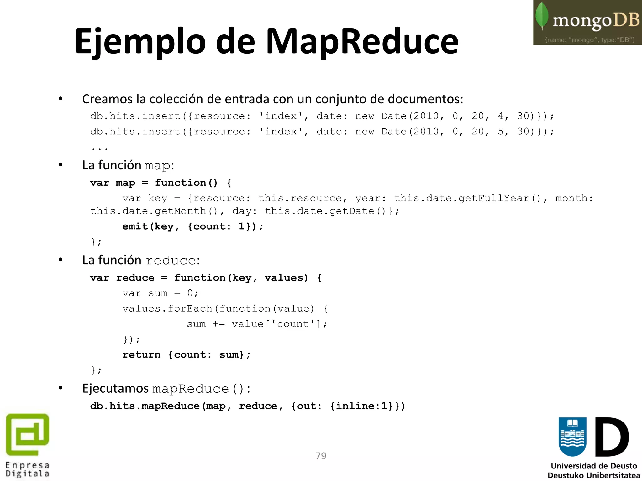 79
• Creamos la colección de entrada con un conjunto de documentos:
db.hits.insert({resource: 'index', date: new Date(2010, 0, 20, 4, 30)});
db.hits.insert({resource: 'index', date: new Date(2010, 0, 20, 5, 30)});
...
• La función map:
var map = function() {
var key = {resource: this.resource, year: this.date.getFullYear(), month:
this.date.getMonth(), day: this.date.getDate()};
emit(key, {count: 1});
};
• La función reduce:
var reduce = function(key, values) {
var sum = 0;
values.forEach(function(value) {
sum += value['count'];
});
return {count: sum};
};
• Ejecutamos mapReduce():
db.hits.mapReduce(map, reduce, {out: {inline:1}})
Ejemplo de MapReduce
 