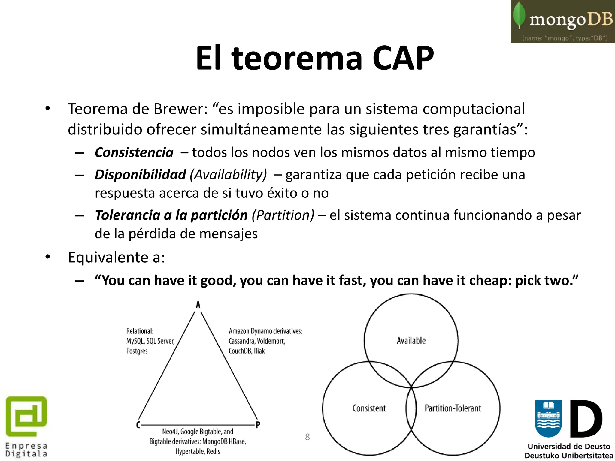 8
El teorema CAP
• Teorema de Brewer: “es imposible para un sistema computacional
distribuido ofrecer simultáneamente las siguientes tres garantías”:
– Consistencia – todos los nodos ven los mismos datos al mismo tiempo
– Disponibilidad (Availability) – garantiza que cada petición recibe una
respuesta acerca de si tuvo éxito o no
– Tolerancia a la partición (Partition) – el sistema continua funcionando a pesar
de la pérdida de mensajes
• Equivalente a:
– “You can have it good, you can have it fast, you can have it cheap: pick two.”
 
