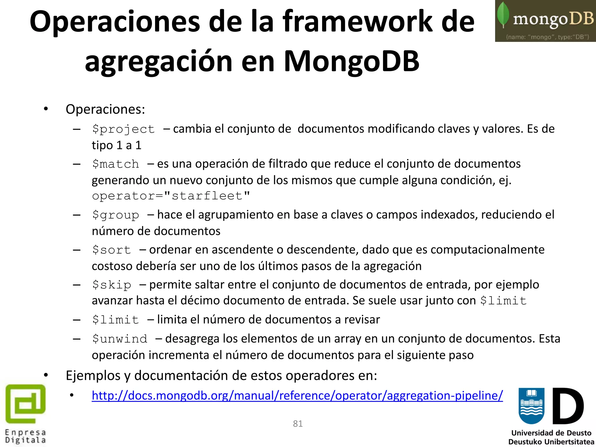 81
Operaciones de la framework de
agregación en MongoDB
• Operaciones:
– $project – cambia el conjunto de documentos modificando claves y valores. Es de
tipo 1 a 1
– $match – es una operación de filtrado que reduce el conjunto de documentos
generando un nuevo conjunto de los mismos que cumple alguna condición, ej.
operator="starfleet"
– $group – hace el agrupamiento en base a claves o campos indexados, reduciendo el
número de documentos
– $sort – ordenar en ascendente o descendente, dado que es computacionalmente
costoso debería ser uno de los últimos pasos de la agregación
– $skip – permite saltar entre el conjunto de documentos de entrada, por ejemplo
avanzar hasta el décimo documento de entrada. Se suele usar junto con $limit
– $limit – limita el número de documentos a revisar
– $unwind – desagrega los elementos de un array en un conjunto de documentos. Esta
operación incrementa el número de documentos para el siguiente paso
• Ejemplos y documentación de estos operadores en:
• http://docs.mongodb.org/manual/reference/operator/aggregation-pipeline/
 