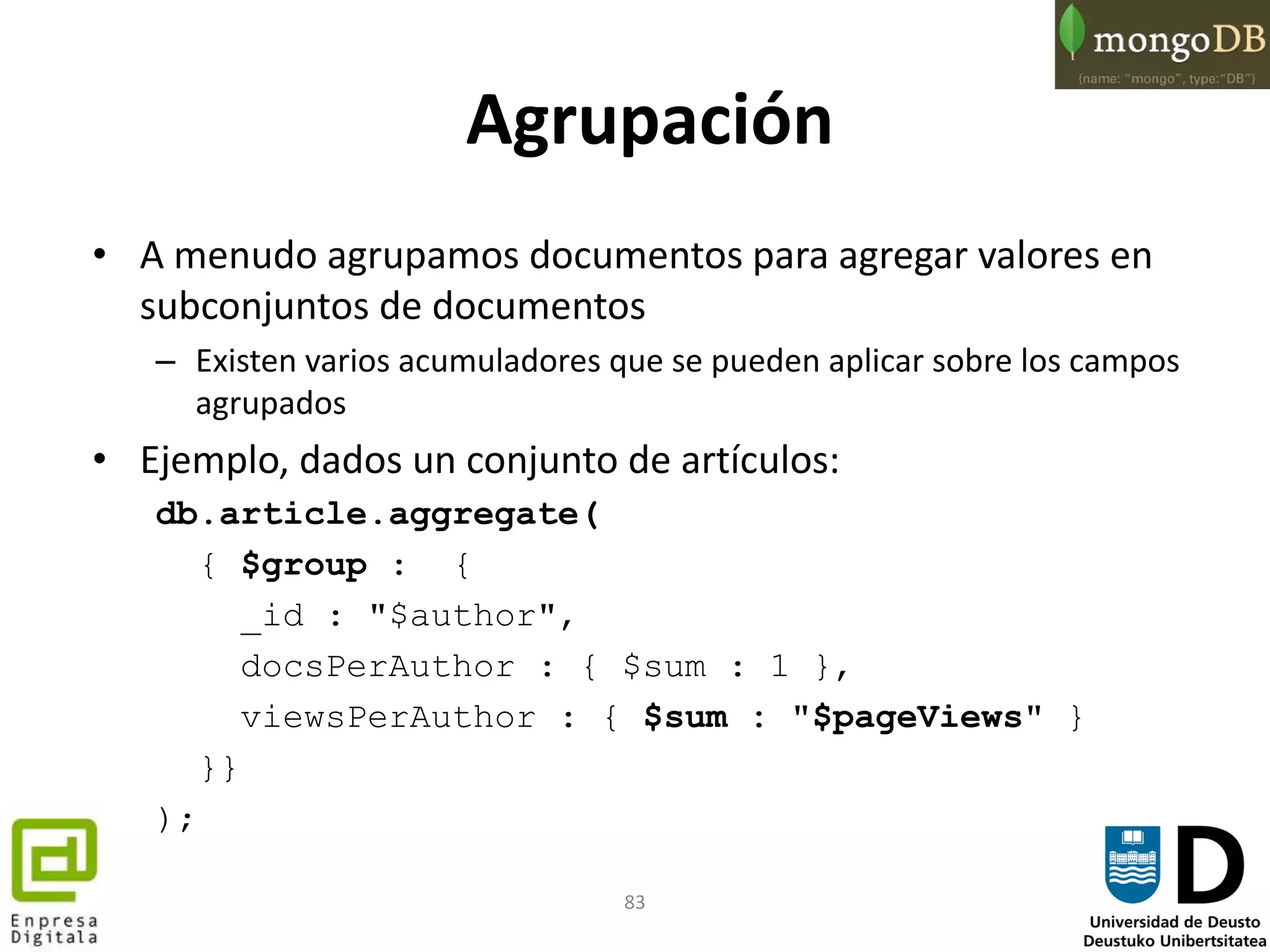 83
Agrupación
• A menudo agrupamos documentos para agregar valores en
subconjuntos de documentos
– Existen varios acumuladores que se pueden aplicar sobre los campos
agrupados
• Ejemplo, dados un conjunto de artículos:
db.article.aggregate(
{ $group : {
_id : "$author",
docsPerAuthor : { $sum : 1 },
viewsPerAuthor : { $sum : "$pageViews" }
}}
);
 