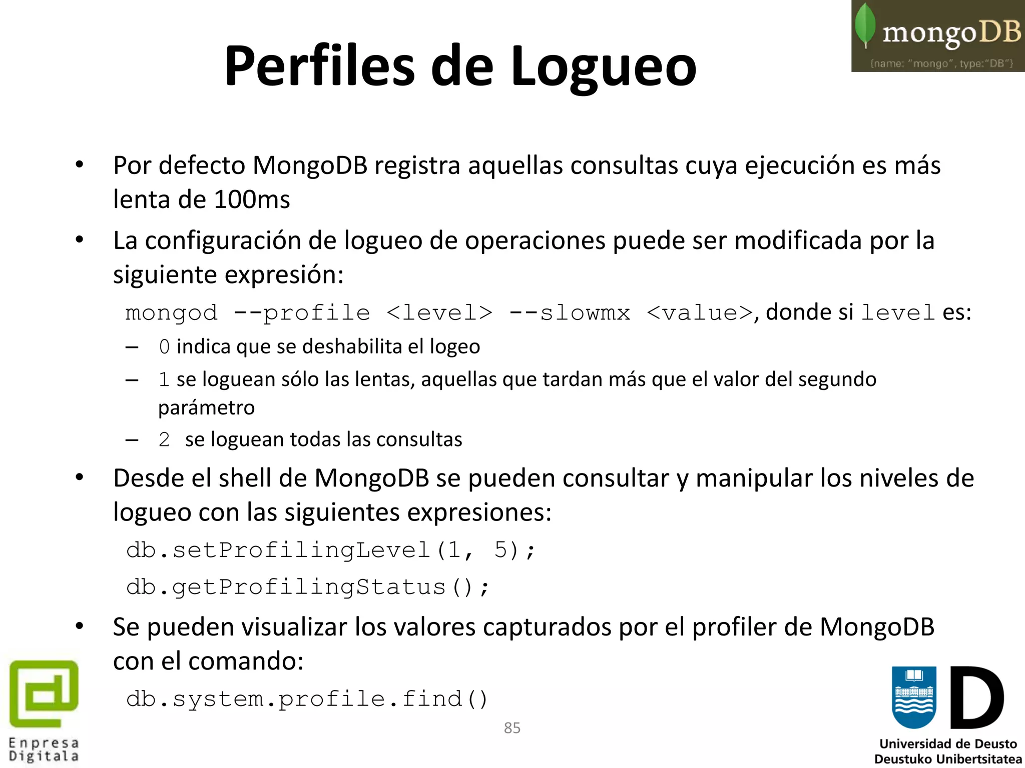 85
Perfiles de Logueo
• Por defecto MongoDB registra aquellas consultas cuya ejecución es más
lenta de 100ms
• La configuración de logueo de operaciones puede ser modificada por la
siguiente expresión:
mongod --profile <level> --slowmx <value>, donde si level es:
– 0 indica que se deshabilita el logeo
– 1 se loguean sólo las lentas, aquellas que tardan más que el valor del segundo
parámetro
– 2 se loguean todas las consultas
• Desde el shell de MongoDB se pueden consultar y manipular los niveles de
logueo con las siguientes expresiones:
db.setProfilingLevel(1, 5);
db.getProfilingStatus();
• Se pueden visualizar los valores capturados por el profiler de MongoDB
con el comando:
db.system.profile.find()
 