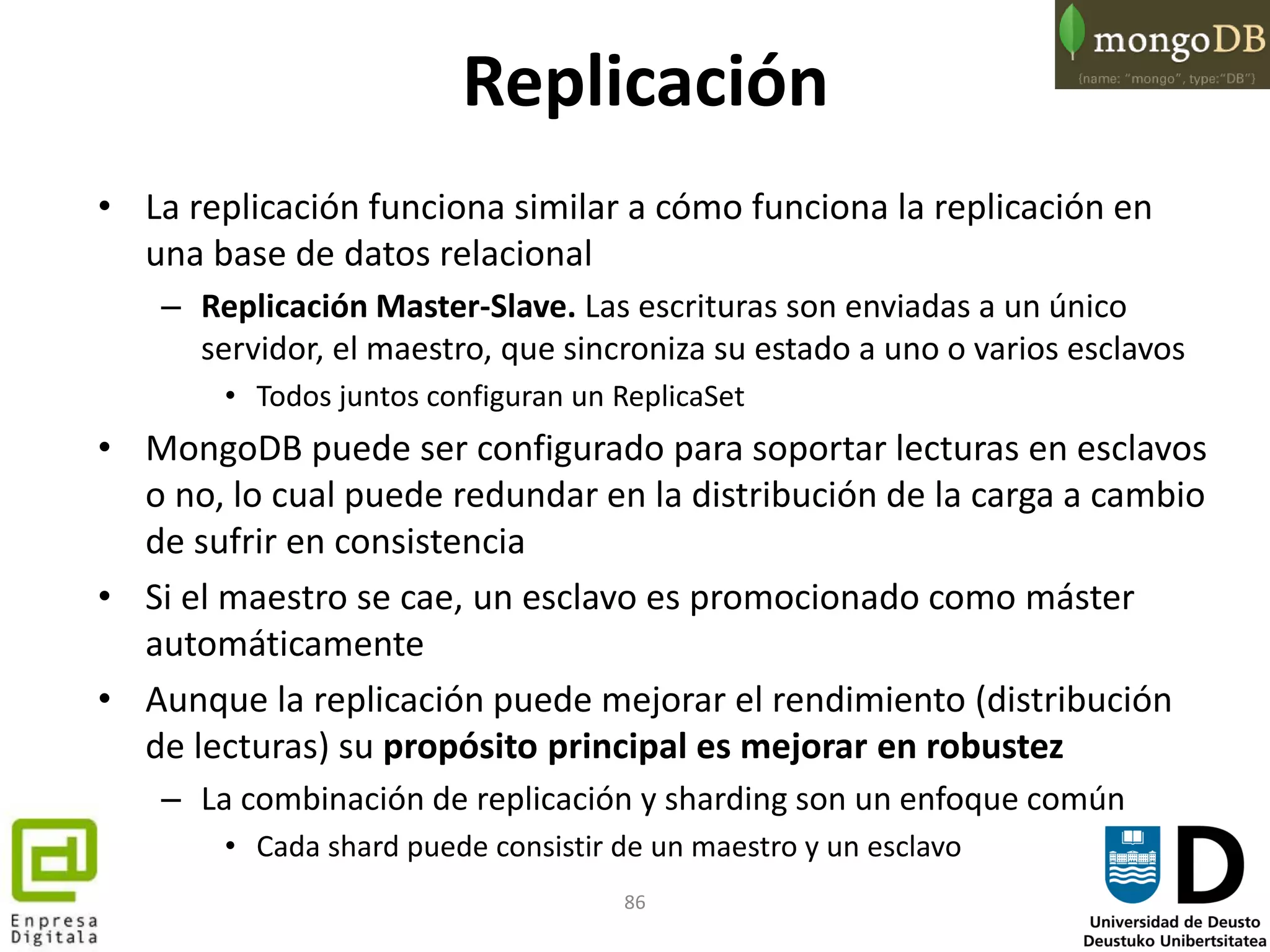 86
Replicación
• La replicación funciona similar a cómo funciona la replicación en
una base de datos relacional
– Replicación Master-Slave. Las escrituras son enviadas a un único
servidor, el maestro, que sincroniza su estado a uno o varios esclavos
• Todos juntos configuran un ReplicaSet
• MongoDB puede ser configurado para soportar lecturas en esclavos
o no, lo cual puede redundar en la distribución de la carga a cambio
de sufrir en consistencia
• Si el maestro se cae, un esclavo es promocionado como máster
automáticamente
• Aunque la replicación puede mejorar el rendimiento (distribución
de lecturas) su propósito principal es mejorar en robustez
– La combinación de replicación y sharding son un enfoque común
• Cada shard puede consistir de un maestro y un esclavo
 