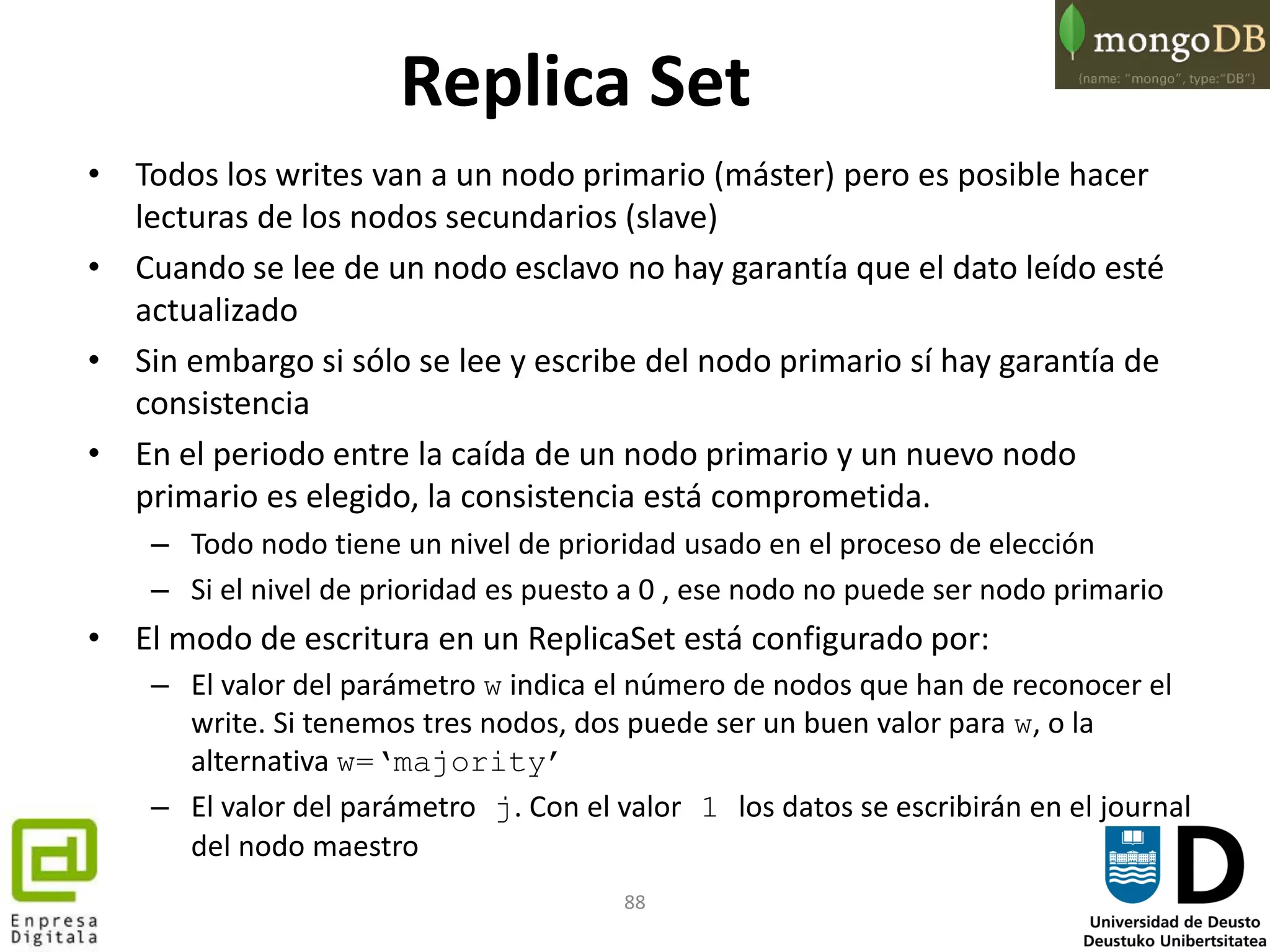 88
Replica Set
• Todos los writes van a un nodo primario (máster) pero es posible hacer
lecturas de los nodos secundarios (slave)
• Cuando se lee de un nodo esclavo no hay garantía que el dato leído esté
actualizado
• Sin embargo si sólo se lee y escribe del nodo primario sí hay garantía de
consistencia
• En el periodo entre la caída de un nodo primario y un nuevo nodo
primario es elegido, la consistencia está comprometida.
– Todo nodo tiene un nivel de prioridad usado en el proceso de elección
– Si el nivel de prioridad es puesto a 0 , ese nodo no puede ser nodo primario
• El modo de escritura en un ReplicaSet está configurado por:
– El valor del parámetro w indica el número de nodos que han de reconocer el
write. Si tenemos tres nodos, dos puede ser un buen valor para w, o la
alternativa w=‘majority’
– El valor del parámetro j. Con el valor 1 los datos se escribirán en el journal
del nodo maestro
 