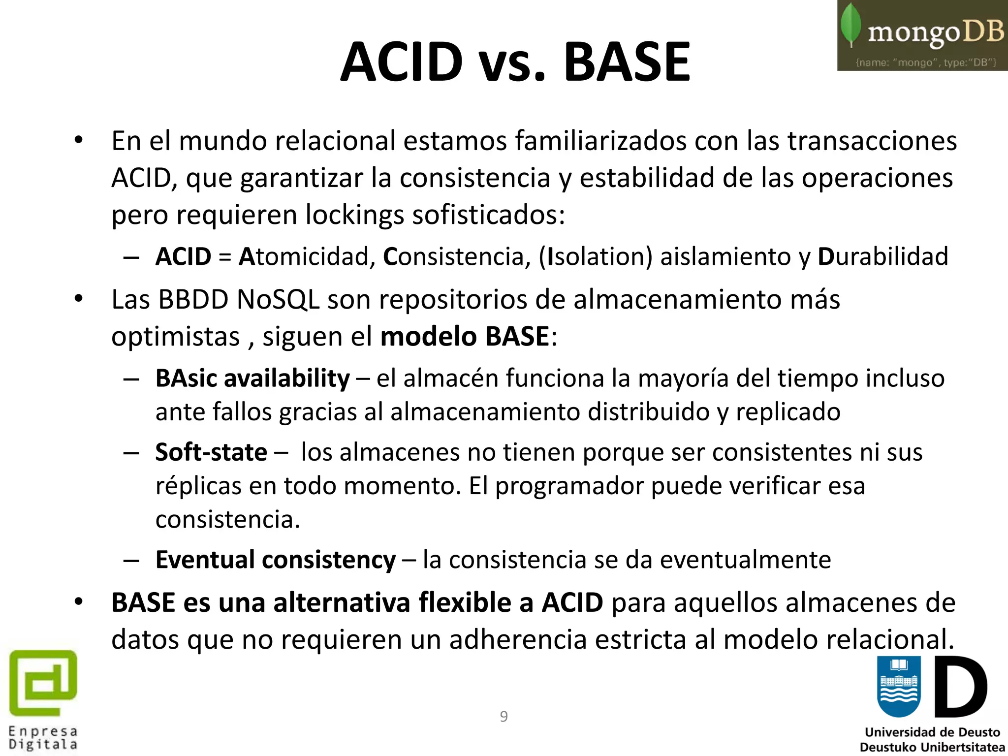 9
ACID vs. BASE
• En el mundo relacional estamos familiarizados con las transacciones
ACID, que garantizar la consistencia y estabilidad de las operaciones
pero requieren lockings sofisticados:
– ACID = Atomicidad, Consistencia, (Isolation) aislamiento y Durabilidad
• Las BBDD NoSQL son repositorios de almacenamiento más
optimistas , siguen el modelo BASE:
– BAsic availability – el almacén funciona la mayoría del tiempo incluso
ante fallos gracias al almacenamiento distribuido y replicado
– Soft-state – los almacenes no tienen porque ser consistentes ni sus
réplicas en todo momento. El programador puede verificar esa
consistencia.
– Eventual consistency – la consistencia se da eventualmente
• BASE es una alternativa flexible a ACID para aquellos almacenes de
datos que no requieren un adherencia estricta al modelo relacional.
 