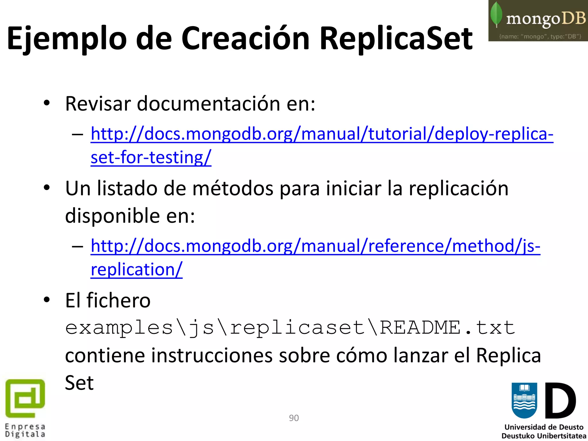 90
Ejemplo de Creación ReplicaSet
• Revisar documentación en:
– http://docs.mongodb.org/manual/tutorial/deploy-replica-
set-for-testing/
• Un listado de métodos para iniciar la replicación
disponible en:
– http://docs.mongodb.org/manual/reference/method/js-
replication/
• El fichero
examplesjsreplicasetREADME.txt
contiene instrucciones sobre cómo lanzar el Replica
Set
 