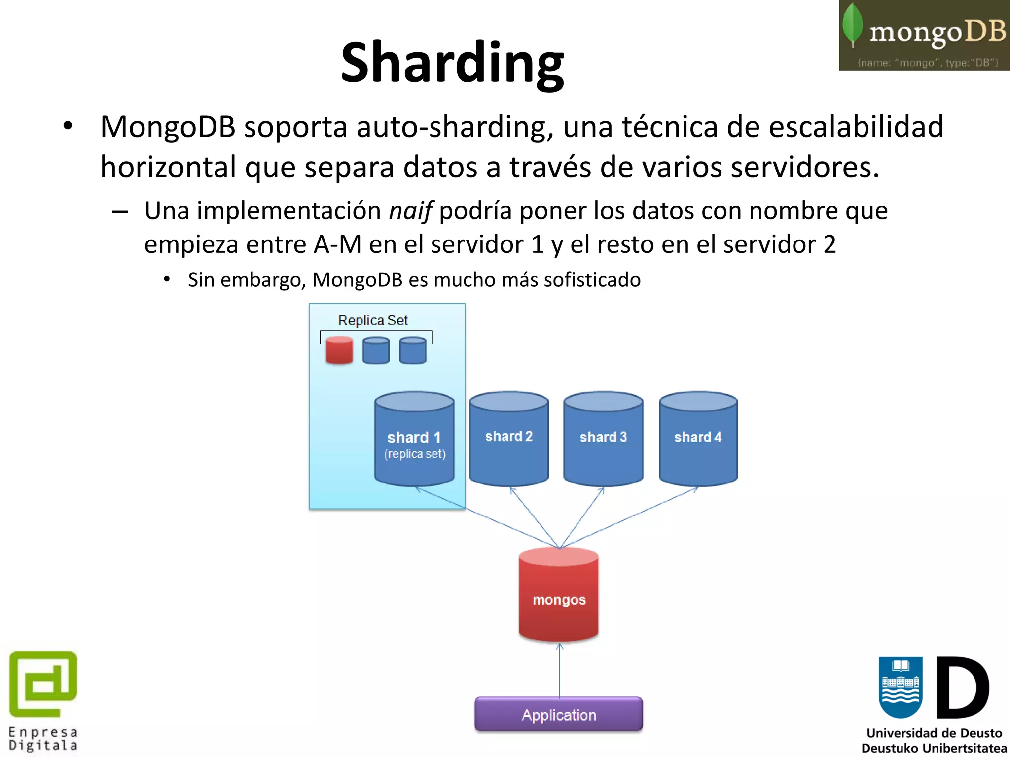 91
Sharding
• MongoDB soporta auto-sharding, una técnica de escalabilidad
horizontal que separa datos a través de varios servidores.
– Una implementación naif podría poner los datos con nombre que
empieza entre A-M en el servidor 1 y el resto en el servidor 2
• Sin embargo, MongoDB es mucho más sofisticado
 