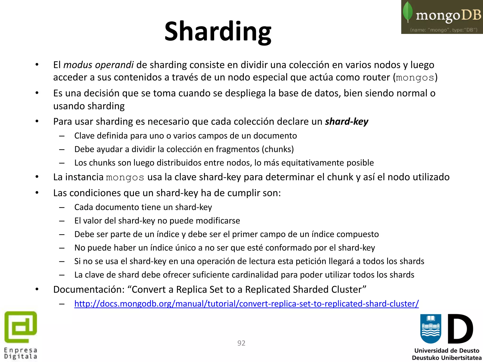 92
Sharding
• El modus operandi de sharding consiste en dividir una colección en varios nodos y luego
acceder a sus contenidos a través de un nodo especial que actúa como router (mongos)
• Es una decisión que se toma cuando se despliega la base de datos, bien siendo normal o
usando sharding
• Para usar sharding es necesario que cada colección declare un shard-key
– Clave definida para uno o varios campos de un documento
– Debe ayudar a dividir la colección en fragmentos (chunks)
– Los chunks son luego distribuidos entre nodos, lo más equitativamente posible
• La instancia mongos usa la clave shard-key para determinar el chunk y así el nodo utilizado
• Las condiciones que un shard-key ha de cumplir son:
– Cada documento tiene un shard-key
– El valor del shard-key no puede modificarse
– Debe ser parte de un índice y debe ser el primer campo de un índice compuesto
– No puede haber un índice único a no ser que esté conformado por el shard-key
– Si no se usa el shard-key en una operación de lectura esta petición llegará a todos los shards
– La clave de shard debe ofrecer suficiente cardinalidad para poder utilizar todos los shards
• Documentación: “Convert a Replica Set to a Replicated Sharded Cluster”
– http://docs.mongodb.org/manual/tutorial/convert-replica-set-to-replicated-shard-cluster/
 