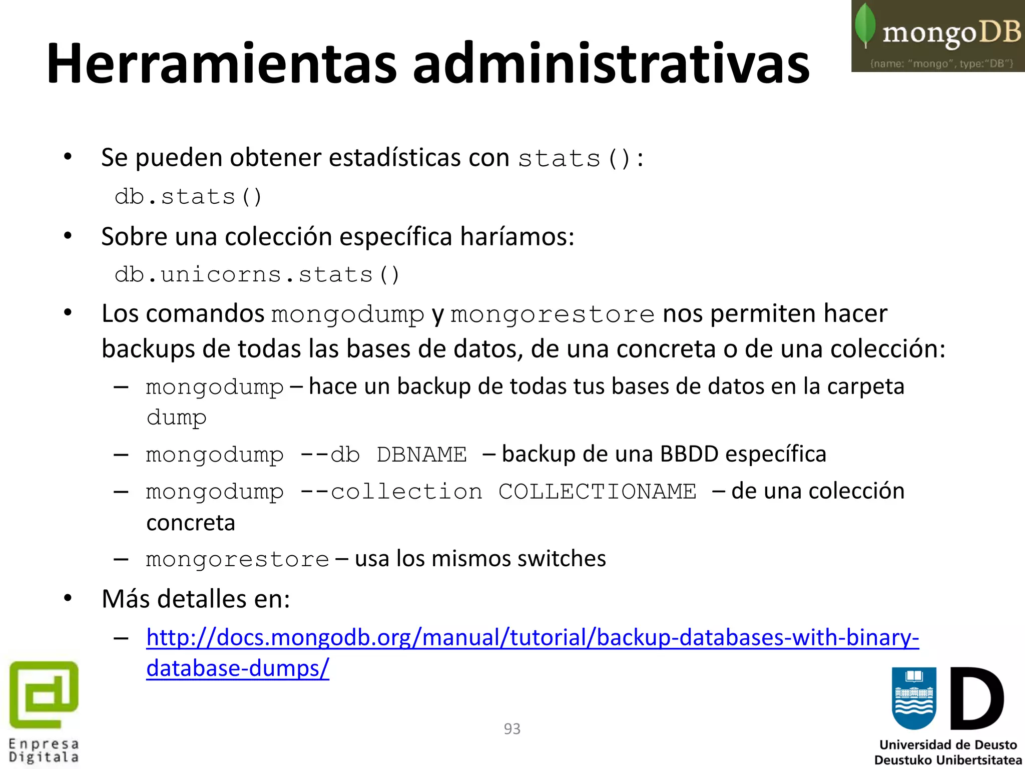 93
Herramientas administrativas
• Se pueden obtener estadísticas con stats():
db.stats()
• Sobre una colección específica haríamos:
db.unicorns.stats()
• Los comandos mongodump y mongorestore nos permiten hacer
backups de todas las bases de datos, de una concreta o de una colección:
– mongodump – hace un backup de todas tus bases de datos en la carpeta
dump
– mongodump --db DBNAME – backup de una BBDD específica
– mongodump --collection COLLECTIONAME – de una colección
concreta
– mongorestore – usa los mismos switches
• Más detalles en:
– http://docs.mongodb.org/manual/tutorial/backup-databases-with-binary-
database-dumps/
 