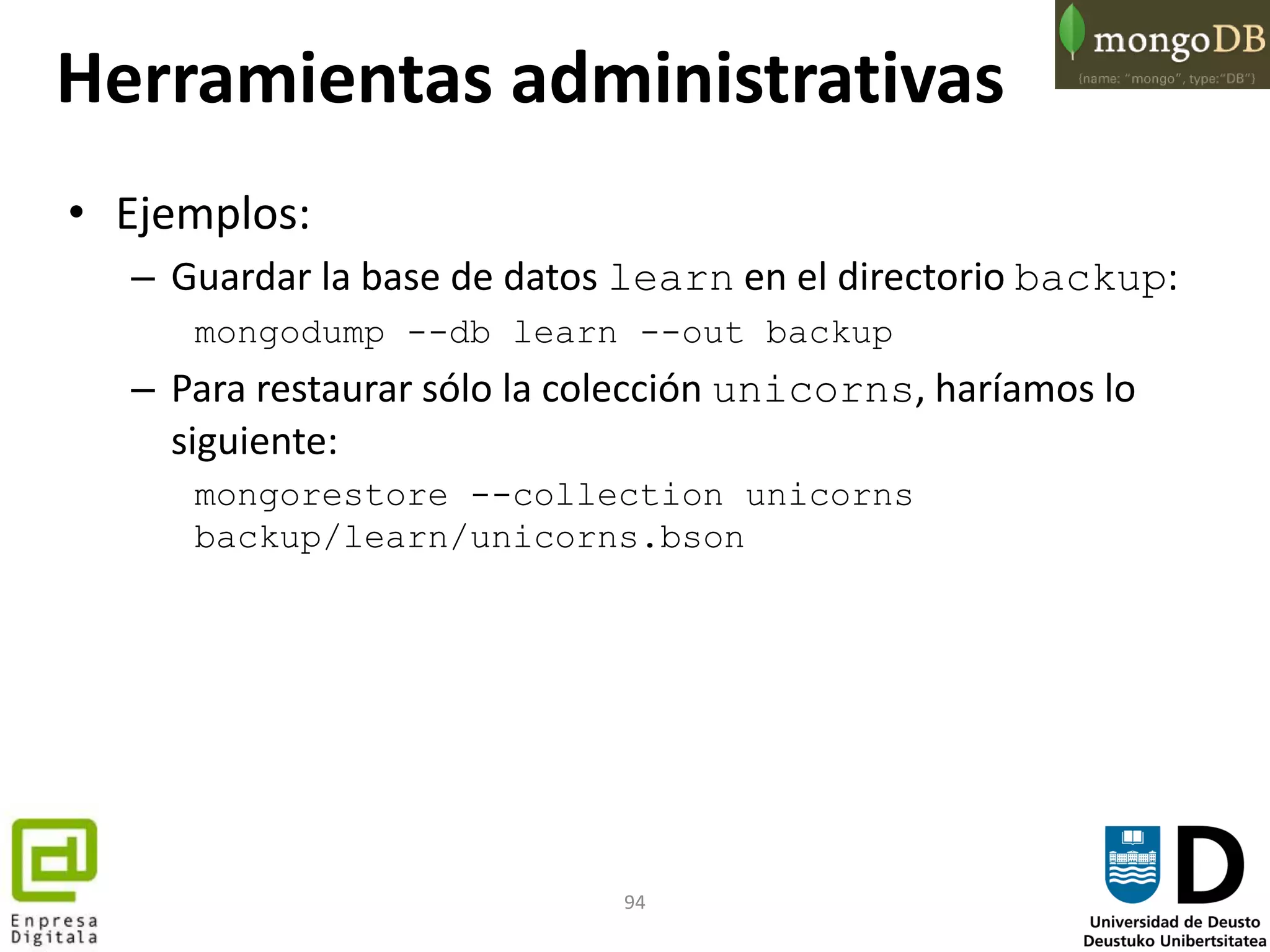 94
• Ejemplos:
– Guardar la base de datos learn en el directorio backup:
mongodump --db learn --out backup
– Para restaurar sólo la colección unicorns, haríamos lo
siguiente:
mongorestore --collection unicorns
backup/learn/unicorns.bson
Herramientas administrativas
 