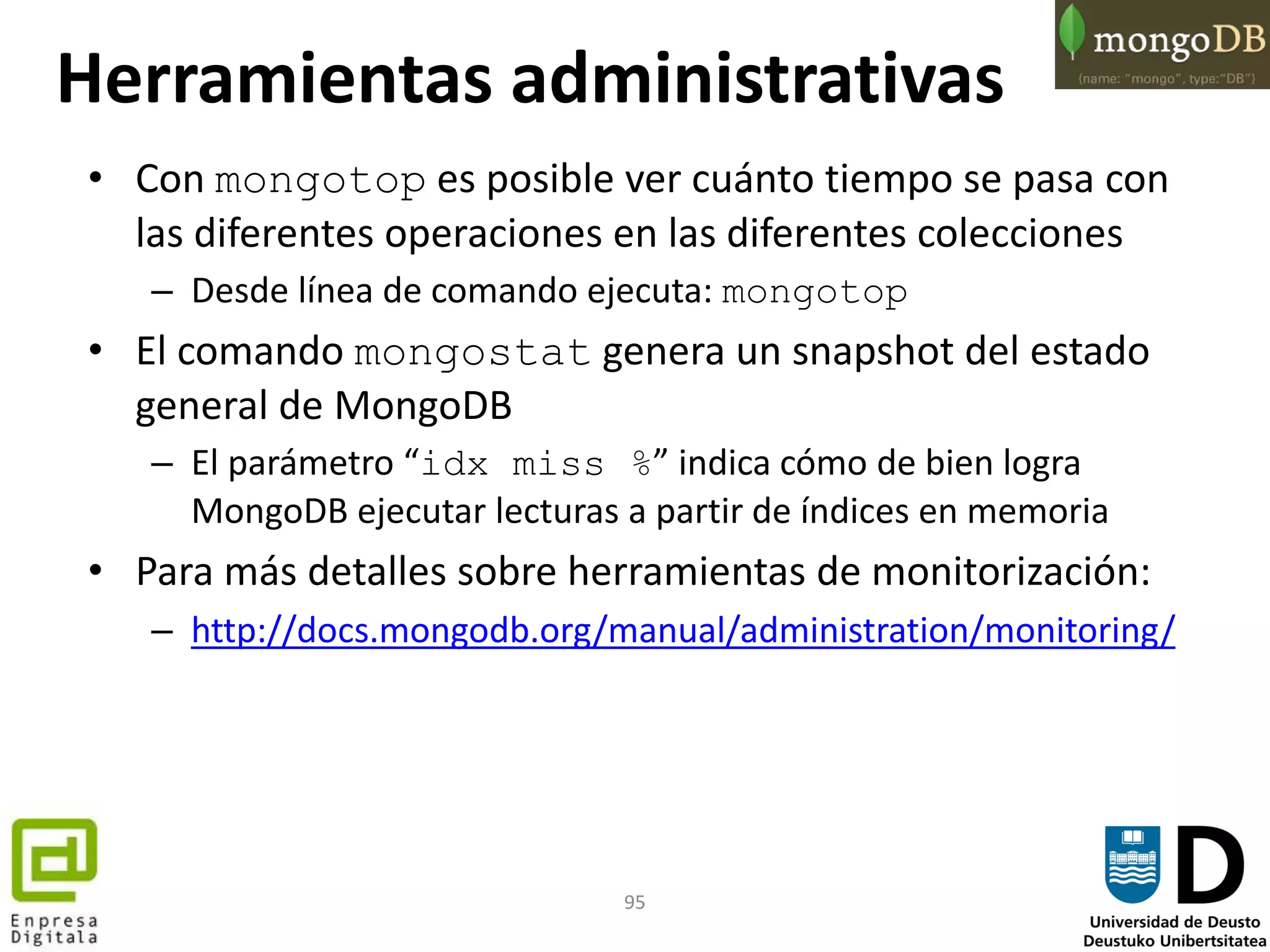 95
• Con mongotop es posible ver cuánto tiempo se pasa con
las diferentes operaciones en las diferentes colecciones
– Desde línea de comando ejecuta: mongotop
• El comando mongostat genera un snapshot del estado
general de MongoDB
– El parámetro “idx miss %” indica cómo de bien logra
MongoDB ejecutar lecturas a partir de índices en memoria
• Para más detalles sobre herramientas de monitorización:
– http://docs.mongodb.org/manual/administration/monitoring/
Herramientas administrativas
 