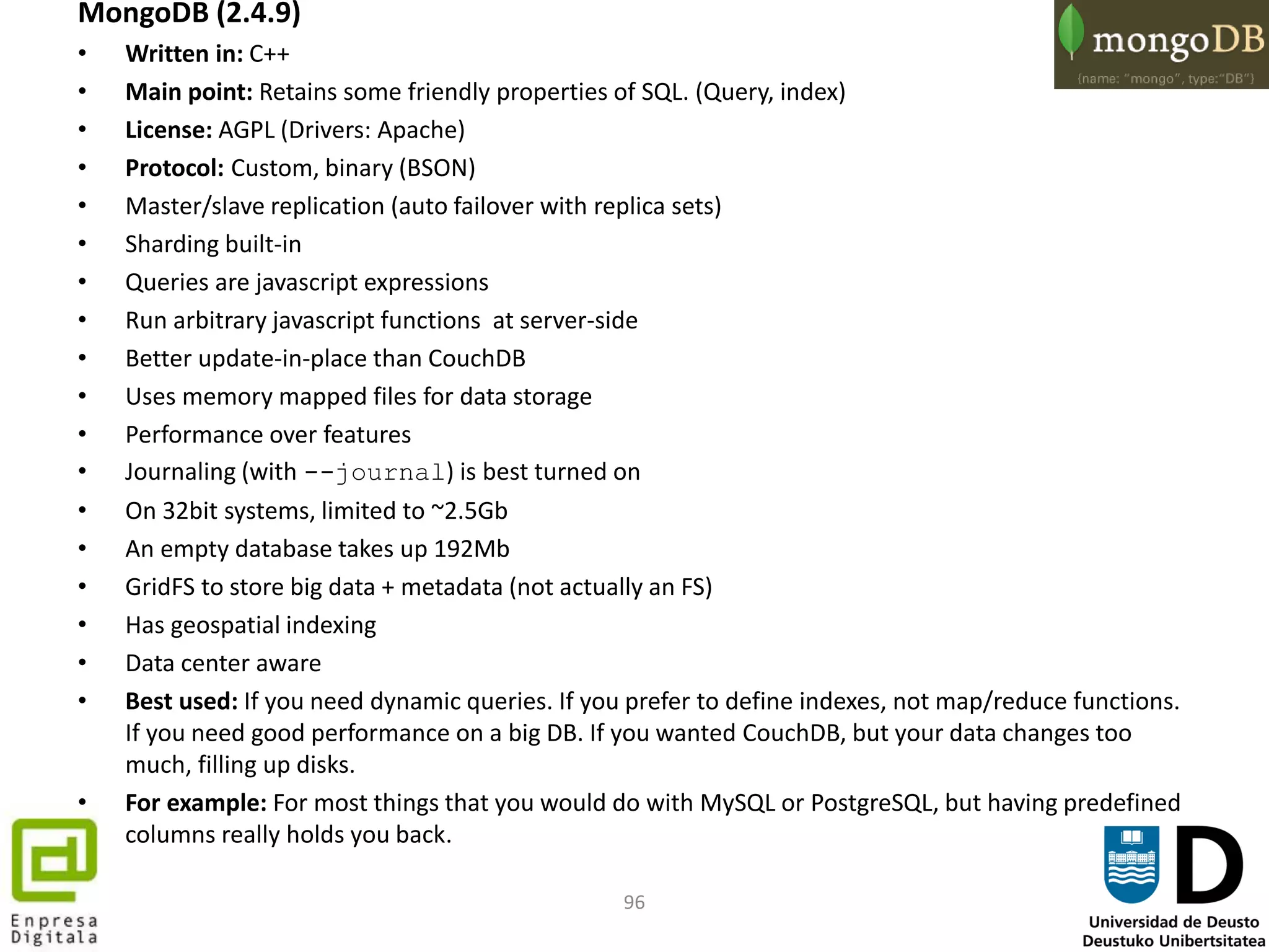96
MongoDB (2.4.9)
• Written in: C++
• Main point: Retains some friendly properties of SQL. (Query, index)
• License: AGPL (Drivers: Apache)
• Protocol: Custom, binary (BSON)
• Master/slave replication (auto failover with replica sets)
• Sharding built-in
• Queries are javascript expressions
• Run arbitrary javascript functions at server-side
• Better update-in-place than CouchDB
• Uses memory mapped files for data storage
• Performance over features
• Journaling (with --journal) is best turned on
• On 32bit systems, limited to ~2.5Gb
• An empty database takes up 192Mb
• GridFS to store big data + metadata (not actually an FS)
• Has geospatial indexing
• Data center aware
• Best used: If you need dynamic queries. If you prefer to define indexes, not map/reduce functions.
If you need good performance on a big DB. If you wanted CouchDB, but your data changes too
much, filling up disks.
• For example: For most things that you would do with MySQL or PostgreSQL, but having predefined
columns really holds you back.
 
