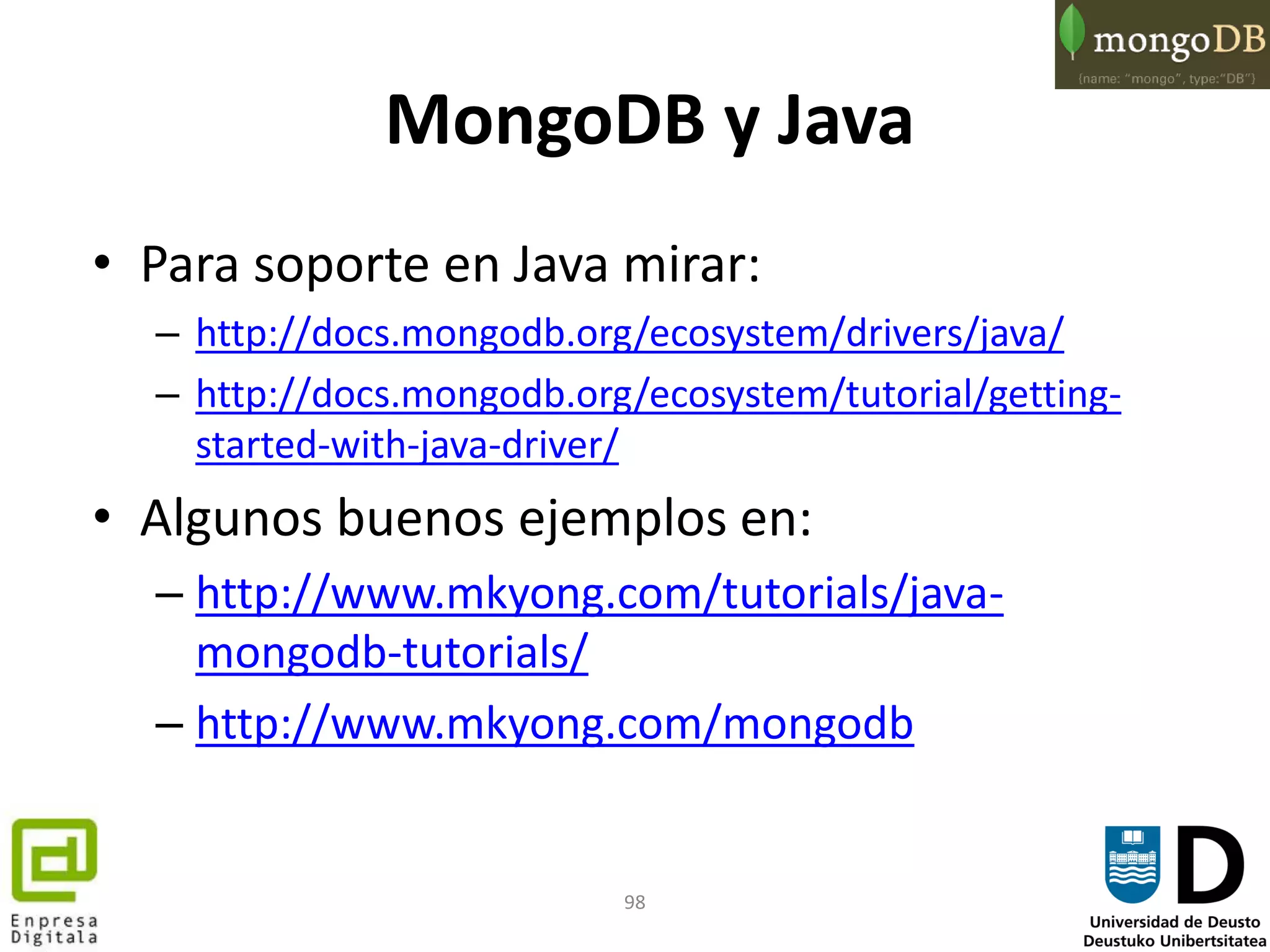 98
MongoDB y Java
• Para soporte en Java mirar:
– http://docs.mongodb.org/ecosystem/drivers/java/
– http://docs.mongodb.org/ecosystem/tutorial/getting-
started-with-java-driver/
• Algunos buenos ejemplos en:
– http://www.mkyong.com/tutorials/java-
mongodb-tutorials/
– http://www.mkyong.com/mongodb
 