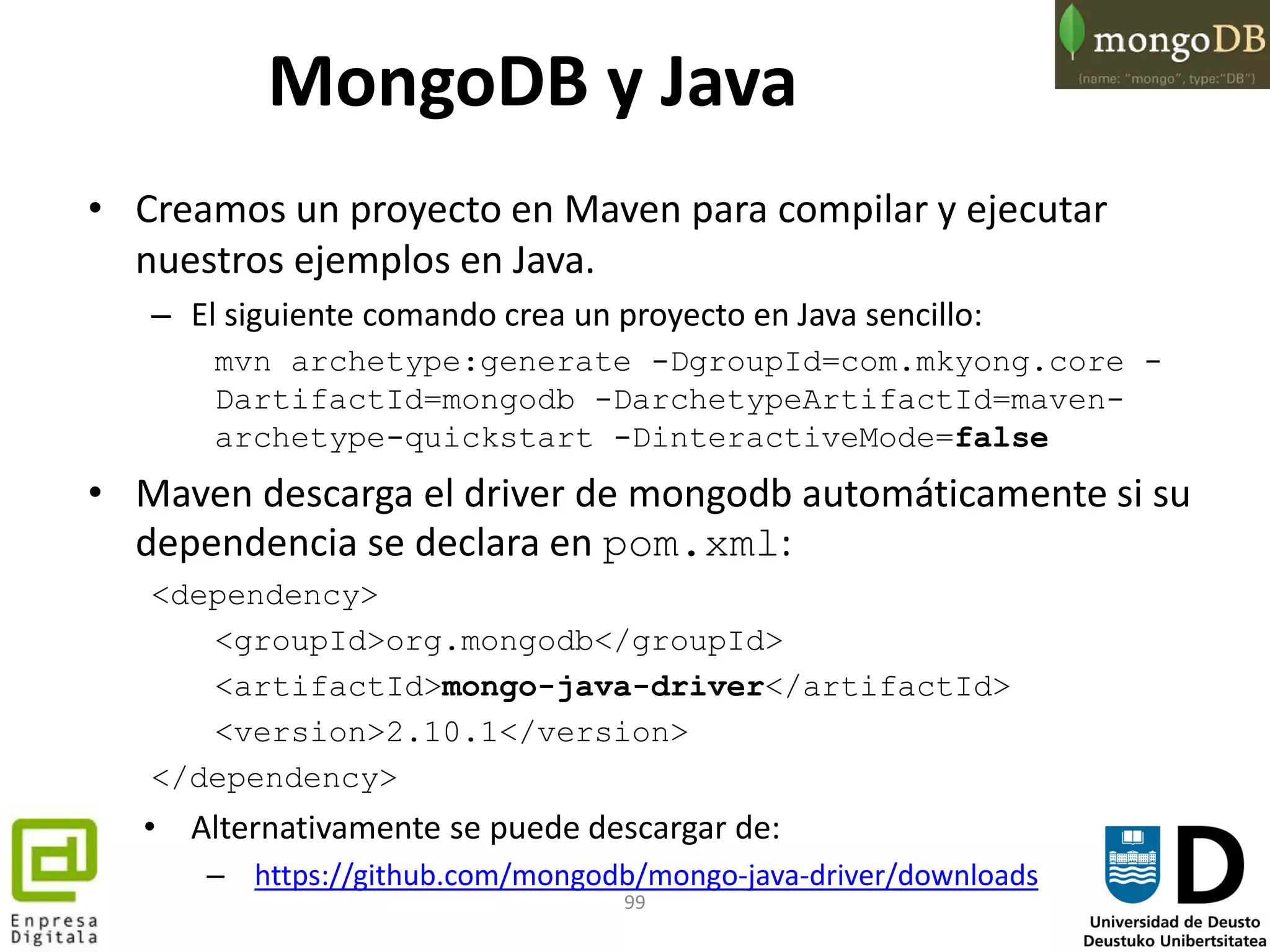 99
MongoDB y Java
• Creamos un proyecto en Maven para compilar y ejecutar
nuestros ejemplos en Java.
– El siguiente comando crea un proyecto en Java sencillo:
mvn archetype:generate -DgroupId=com.mkyong.core -
DartifactId=mongodb -DarchetypeArtifactId=maven-
archetype-quickstart -DinteractiveMode=false
• Maven descarga el driver de mongodb automáticamente si su
dependencia se declara en pom.xml:
<dependency>
<groupId>org.mongodb</groupId>
<artifactId>mongo-java-driver</artifactId>
<version>2.10.1</version>
</dependency>
• Alternativamente se puede descargar de:
– https://github.com/mongodb/mongo-java-driver/downloads
 