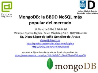 1
MongoDB: la BBDD NoSQL más
popular del mercado
21 Mayo de 2014, 9:00-14:00
Parque Tecnológico de Zamudio. Edificio Tecnalia, #204, Bizkaia
Dr. Diego López-de-Ipiña González-de-Artaza
dipina@deusto.es
http://paginaspersonales.deusto.es/dipina
http://www.slideshare.net/dipina
Apuntes + Ejemplos + Docs + Downloads disponibles en:
https://www.dropbox.com/sh/yz51jkr9y6t3c51/iXm679-WvJ/MongoDB
 