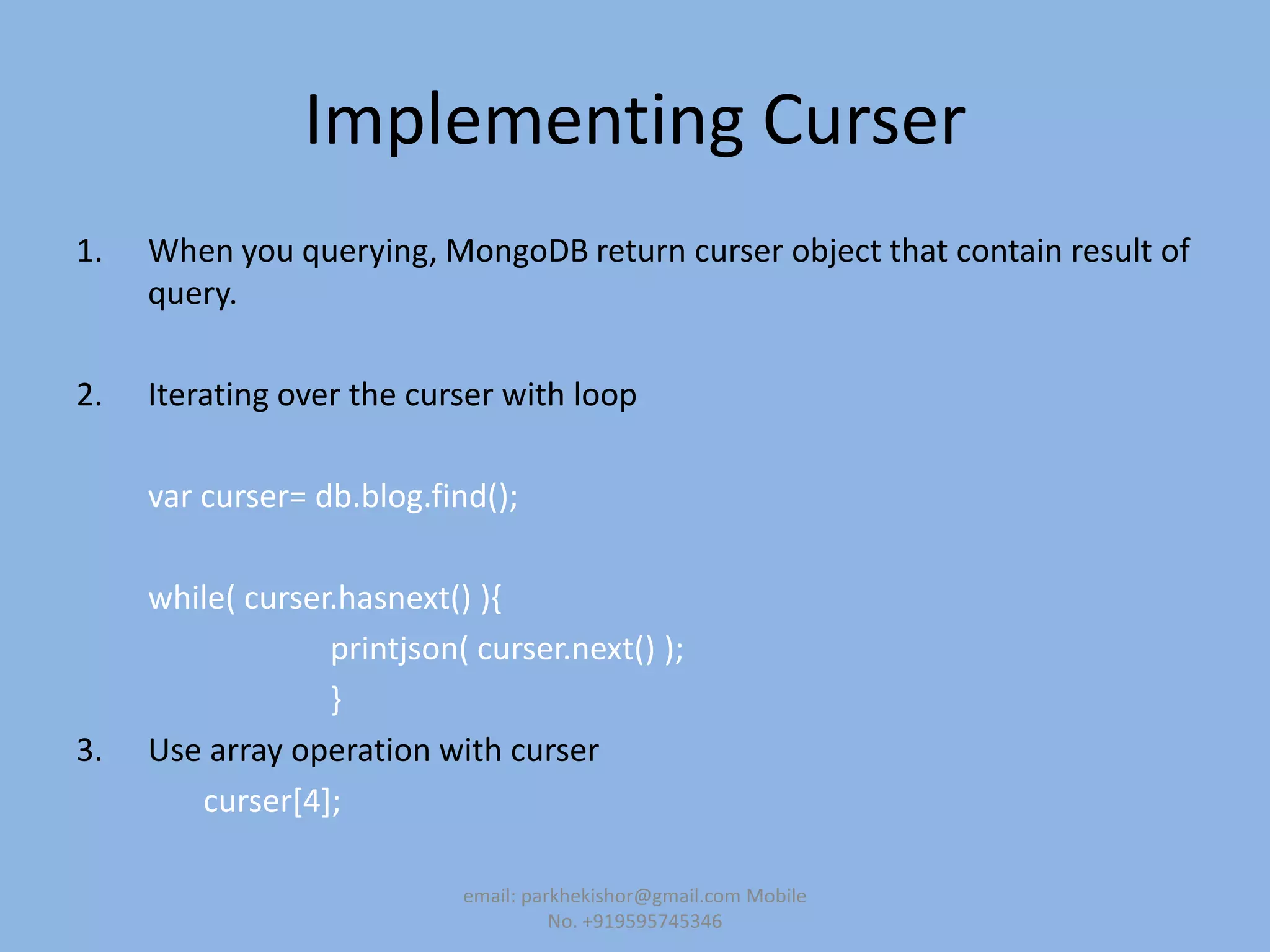 Implementing Curser
1. When you querying, MongoDB return curser object that contain result of
query.
2. Iterating over the curser with loop
var curser= db.blog.find();
while( curser.hasnext() ){
printjson( curser.next() );
}
3. Use array operation with curser
curser[4];
email: parkhekishor@gmail.com Mobile
No. +919595745346
 