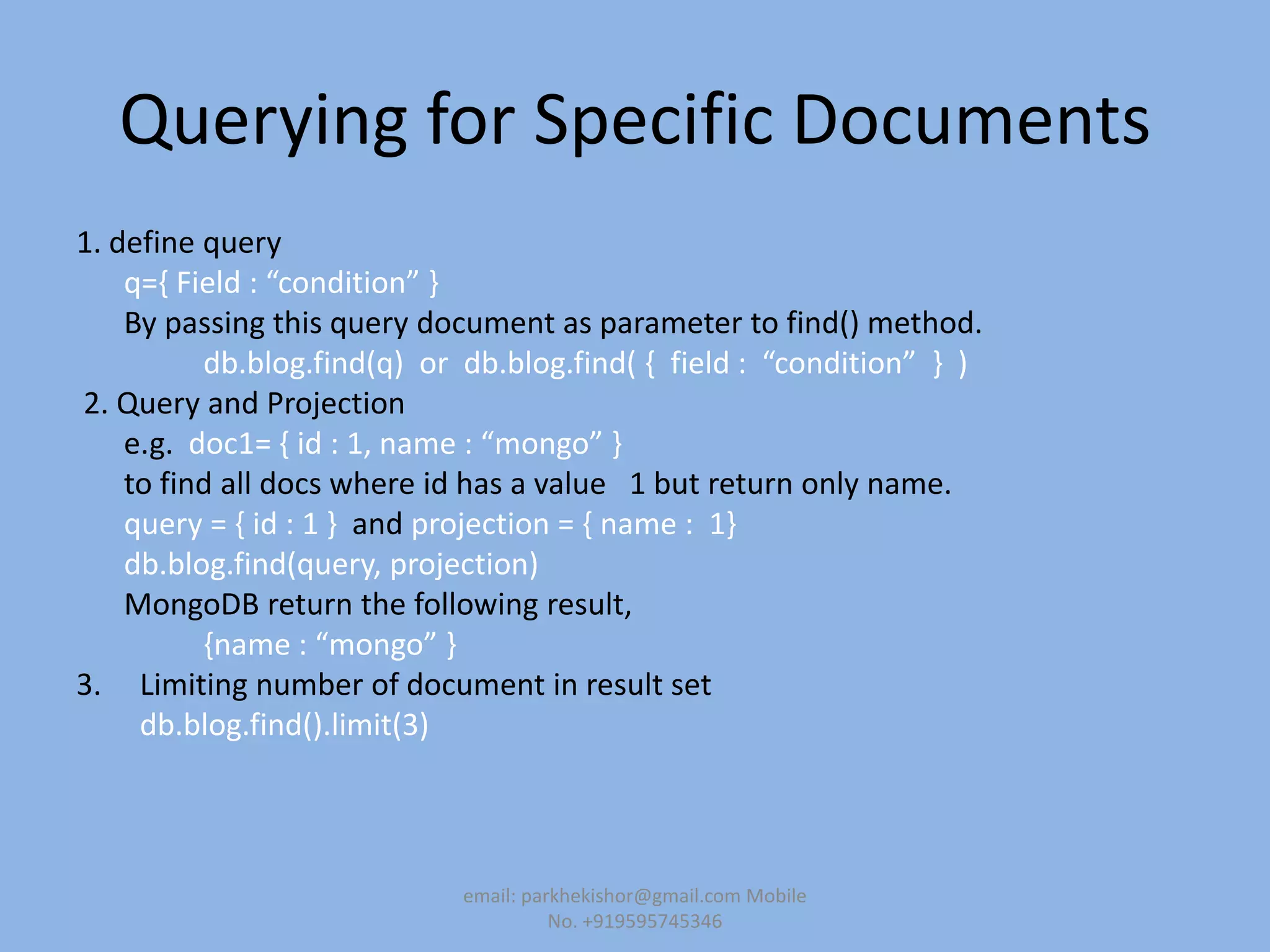 Querying for Specific Documents
1. define query
q=, Field : “condition” -
By passing this query document as parameter to find() method.
db.blog.find(q) or db.blog.find( , field : “condition” - )
2. Query and Projection
e.g. doc1= , id : 1, name : “mongo” -
to find all docs where id has a value 1 but return only name.
query = { id : 1 } and projection = { name : 1}
db.blog.find(query, projection)
MongoDB return the following result,
,name : “mongo” -
3. Limiting number of document in result set
db.blog.find().limit(3)
email: parkhekishor@gmail.com Mobile
No. +919595745346
 