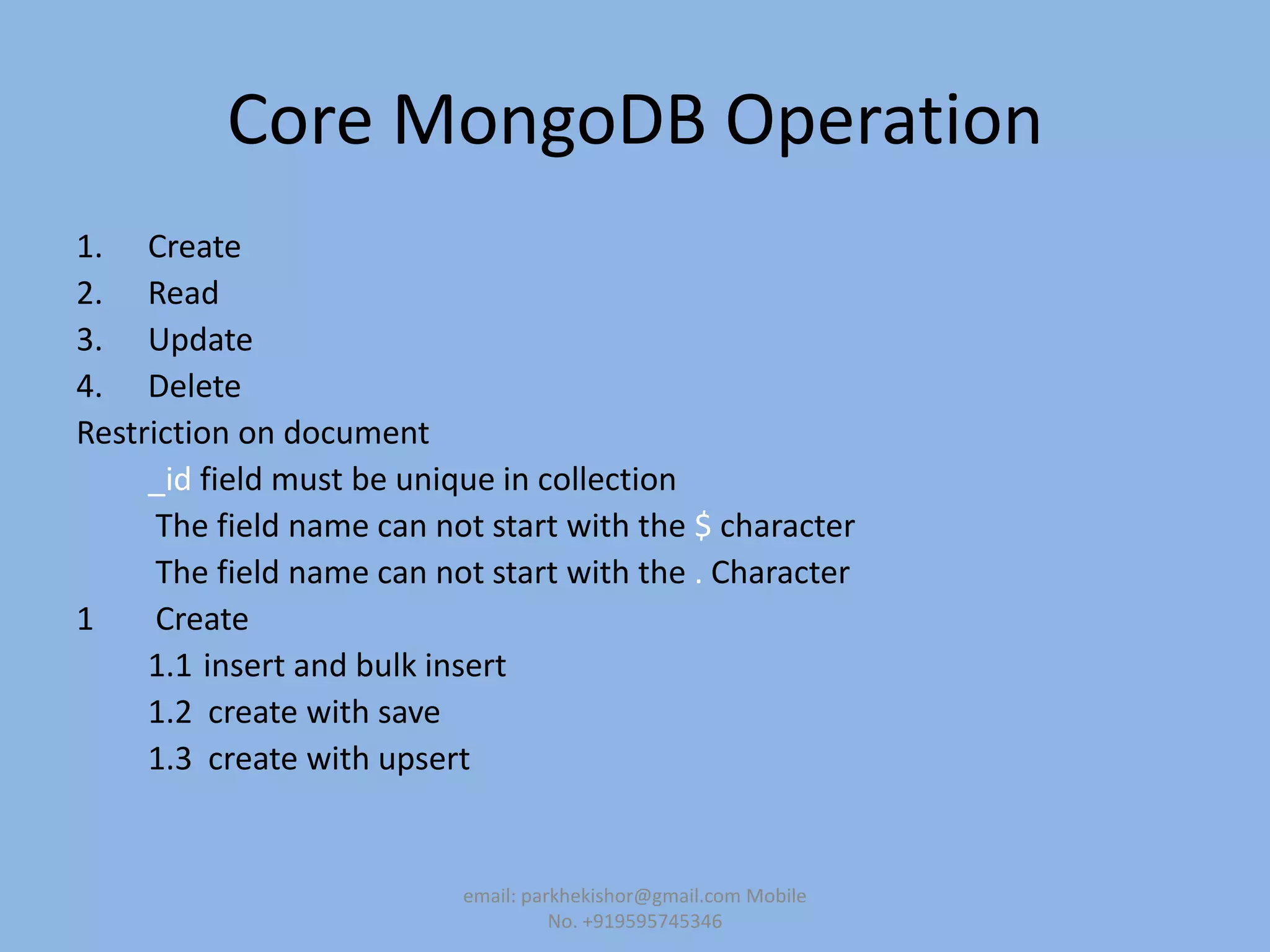 Core MongoDB Operation
1. Create
2. Read
3. Update
4. Delete
Restriction on document
_id field must be unique in collection
The field name can not start with the $ character
The field name can not start with the . Character
1 Create
1.1 insert and bulk insert
1.2 create with save
1.3 create with upsert
email: parkhekishor@gmail.com Mobile
No. +919595745346
 