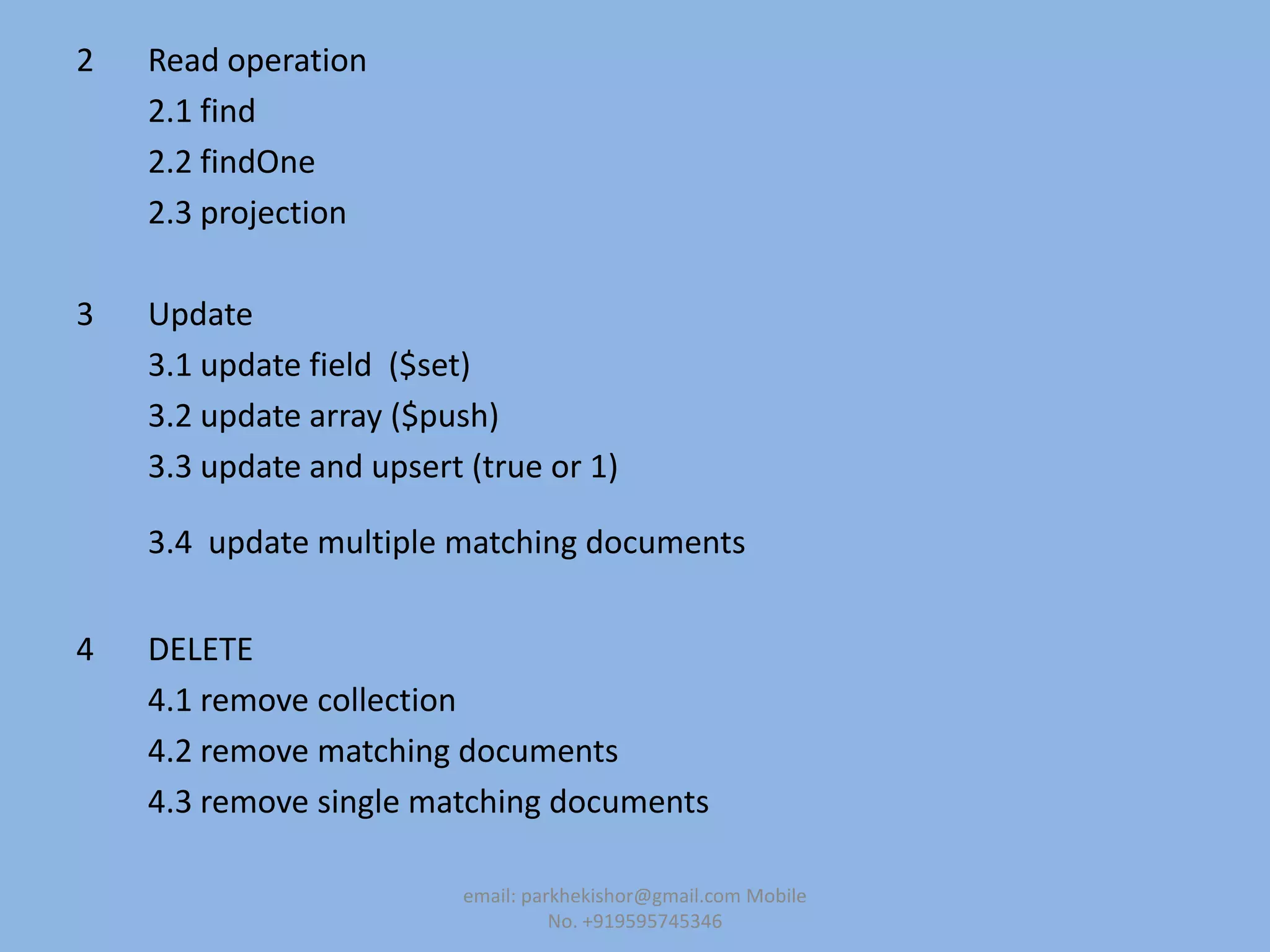 2 Read operation
2.1 find
2.2 findOne
2.3 projection
3 Update
3.1 update field ($set)
3.2 update array ($push)
3.3 update and upsert (true or 1)
3.4 update multiple matching documents
4 DELETE
4.1 remove collection
4.2 remove matching documents
4.3 remove single matching documents
email: parkhekishor@gmail.com Mobile
No. +919595745346
 
