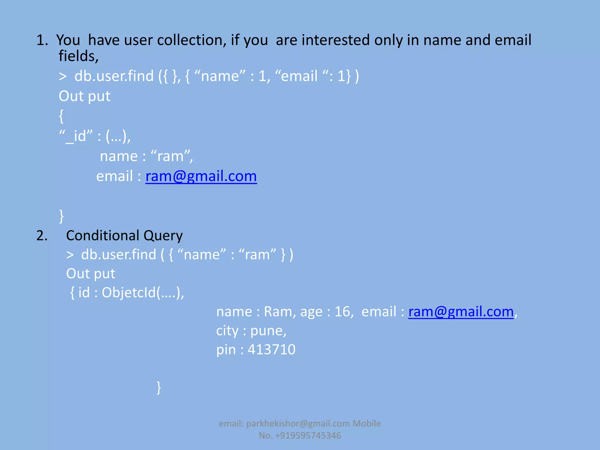 1. You have user collection, if you are interested only in name and email
fields,
> db.user.find (, -, , “name” : 1, “email “: 1- )
Out put
{
“_id” : (…),
name : “ram”,
email : ram@gmail.com
}
2. Conditional Query
> db.user.find ( , “name” : “ram” - )
Out put
, id : ObjetcId(….),
name : Ram, age : 16, email : ram@gmail.com,
city : pune,
pin : 413710
}
email: parkhekishor@gmail.com Mobile
No. +919595745346
 