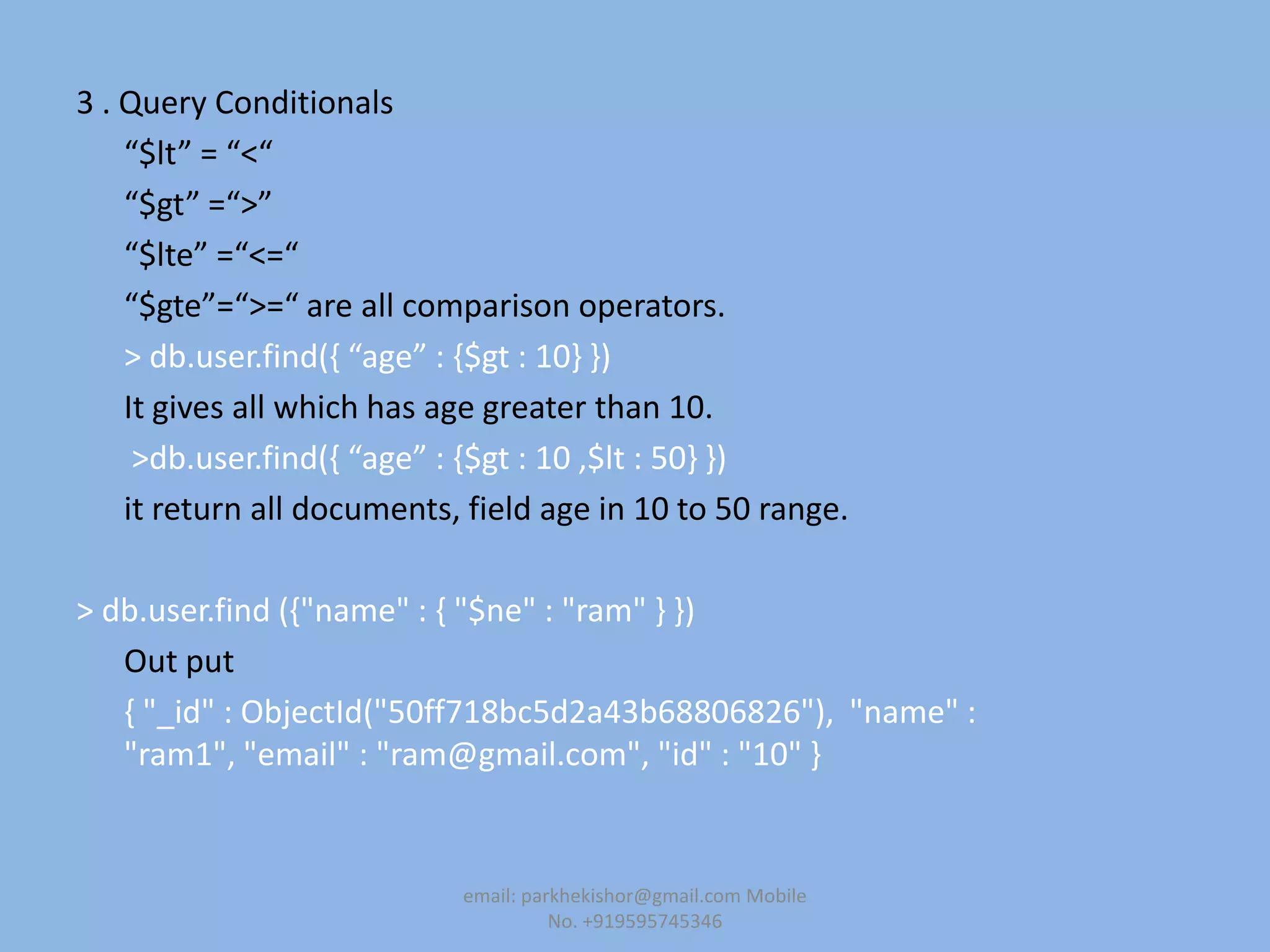 3 . Query Conditionals
“$lt” = “<“
“$gt” =“>”
“$lte” =“<=“
“$gte”=“>=“ are all comparison operators.
> db.user.find(, “age” : ,$gt : 10- -)
It gives all which has age greater than 10.
>db.user.find(, “age” : ,$gt : 10 ,$lt : 50- -)
it return all documents, field age in 10 to 50 range.
> db.user.find ({"name" : { "$ne" : "ram" } })
Out put
{ "_id" : ObjectId("50ff718bc5d2a43b68806826"), "name" :
"ram1", "email" : "ram@gmail.com", "id" : "10" }
email: parkhekishor@gmail.com Mobile
No. +919595745346
 