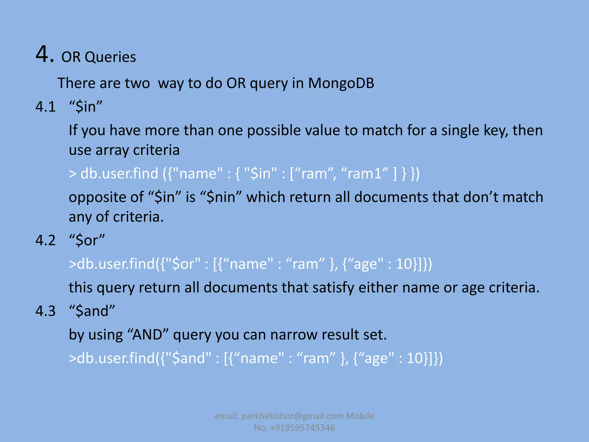 4. OR Queries
There are two way to do OR query in MongoDB
4.1 “$in”
If you have more than one possible value to match for a single key, then
use array criteria
> db.user.find (,"name" : , "$in" : *“ram”, “ram1” + - -)
opposite of “$in” is “$nin” which return all documents that don’t match
any of criteria.
4.2 “$or”
>db.user.find(,"$or" : *,“name" : “ram” -, ,“age" : 10-+-)
this query return all documents that satisfy either name or age criteria.
4.3 “$and”
by using “AND” query you can narrow result set.
>db.user.find(,"$and" : *,“name" : “ram” -, ,“age" : 10-+-)
email: parkhekishor@gmail.com Mobile
No. +919595745346
 