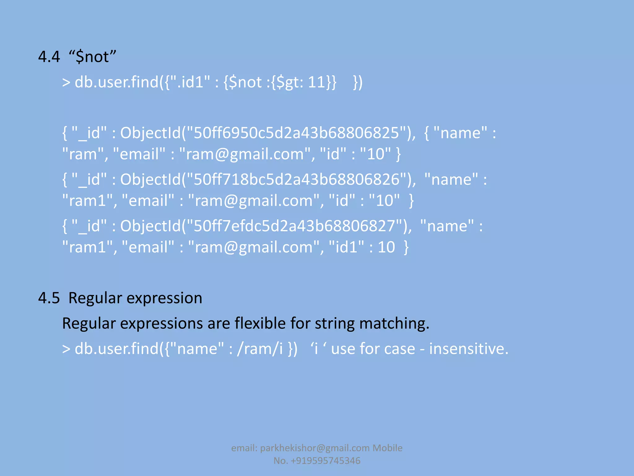 4.4 “$not”
> db.user.find({".id1" : {$not :{$gt: 11}} })
{ "_id" : ObjectId("50ff6950c5d2a43b68806825"), { "name" :
"ram", "email" : "ram@gmail.com", "id" : "10" }
{ "_id" : ObjectId("50ff718bc5d2a43b68806826"), "name" :
"ram1", "email" : "ram@gmail.com", "id" : "10" }
{ "_id" : ObjectId("50ff7efdc5d2a43b68806827"), "name" :
"ram1", "email" : "ram@gmail.com", "id1" : 10 }
4.5 Regular expression
Regular expressions are flexible for string matching.
> db.user.find({"name" : /ram/i -) ‘i ‘ use for case - insensitive.
email: parkhekishor@gmail.com Mobile
No. +919595745346
 