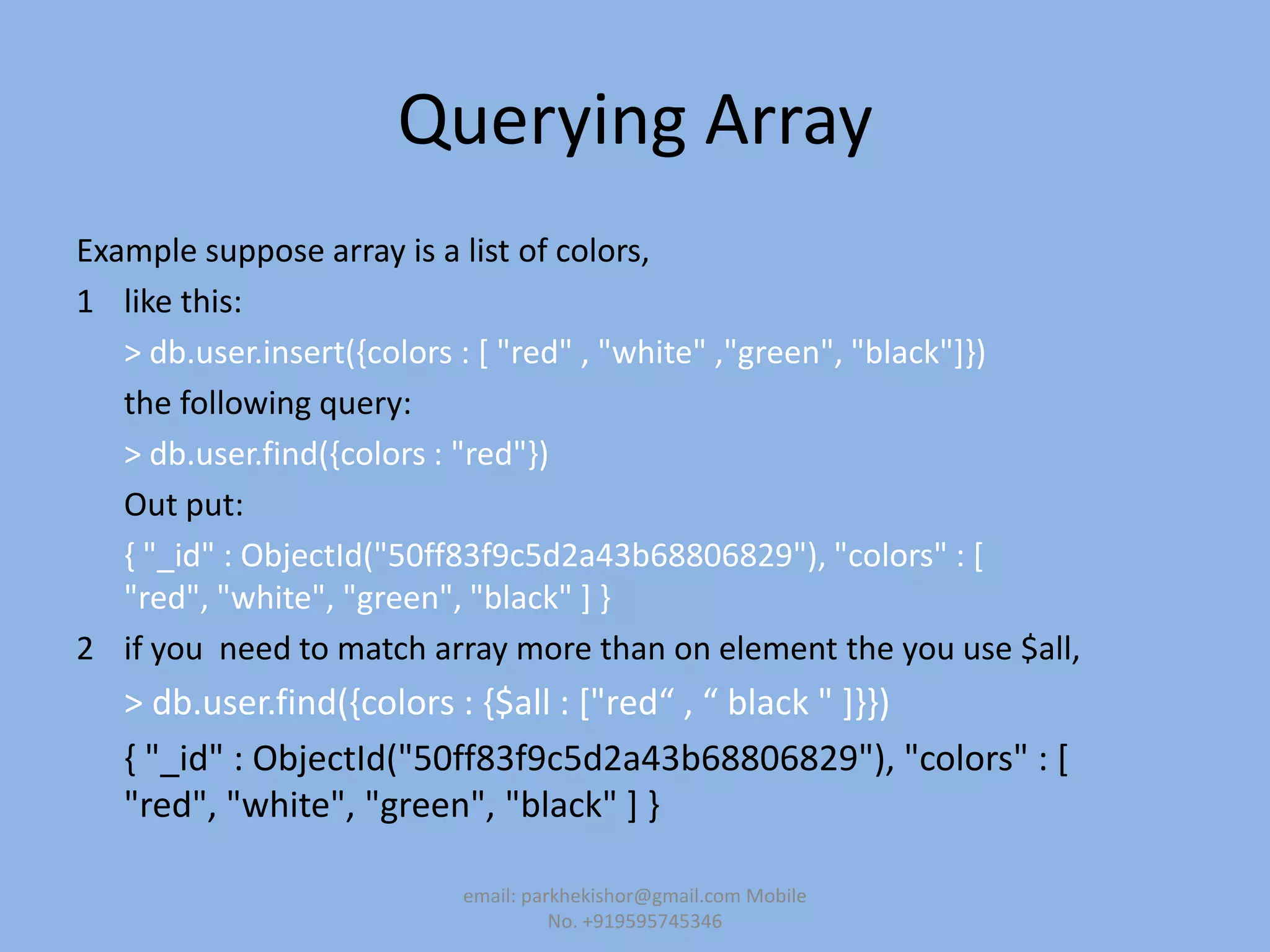 Querying Array
Example suppose array is a list of colors,
1 like this:
> db.user.insert({colors : [ "red" , "white" ,"green", "black"]})
the following query:
> db.user.find({colors : "red"})
Out put:
{ "_id" : ObjectId("50ff83f9c5d2a43b68806829"), "colors" : [
"red", "white", "green", "black" ] }
2 if you need to match array more than on element the you use $all,
> db.user.find(,colors : ,$all : *"red“ , “ black " +--)
{ "_id" : ObjectId("50ff83f9c5d2a43b68806829"), "colors" : [
"red", "white", "green", "black" ] }
email: parkhekishor@gmail.com Mobile
No. +919595745346
 