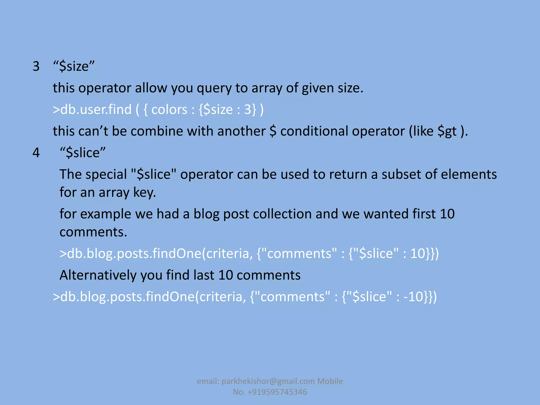 3 “$size”
this operator allow you query to array of given size.
>db.user.find ( { colors : {$size : 3} )
this can’t be combine with another $ conditional operator (like $gt ).
4 “$slice”
The special "$slice" operator can be used to return a subset of elements
for an array key.
for example we had a blog post collection and we wanted first 10
comments.
>db.blog.posts.findOne(criteria, {"comments" : {"$slice" : 10}})
Alternatively you find last 10 comments
>db.blog.posts.findOne(criteria, {"comments" : {"$slice" : -10}})
email: parkhekishor@gmail.com Mobile
No. +919595745346
 