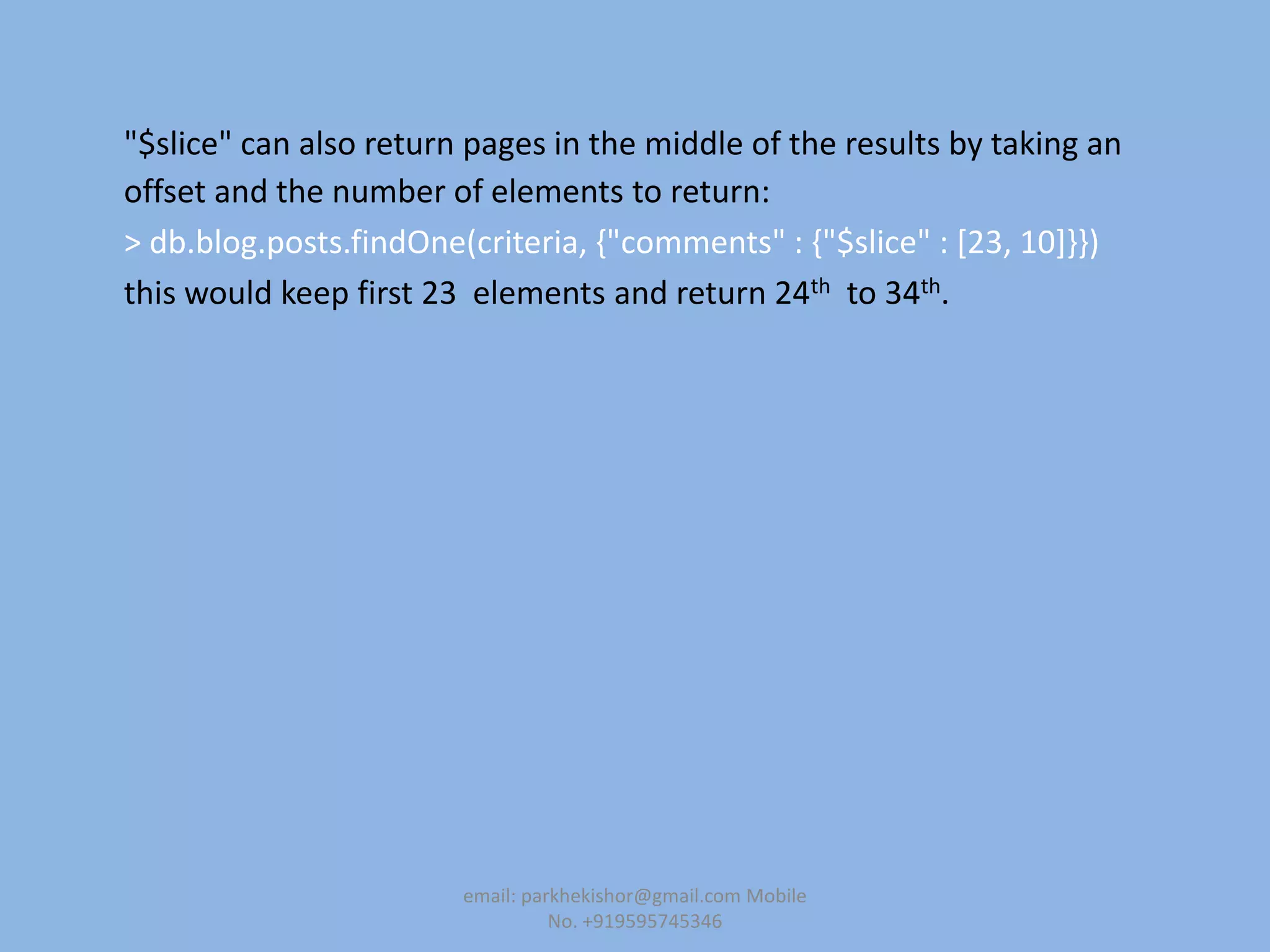 "$slice" can also return pages in the middle of the results by taking an
offset and the number of elements to return:
> db.blog.posts.findOne(criteria, {"comments" : {"$slice" : [23, 10]}})
this would keep first 23 elements and return 24th to 34th.
email: parkhekishor@gmail.com Mobile
No. +919595745346
 