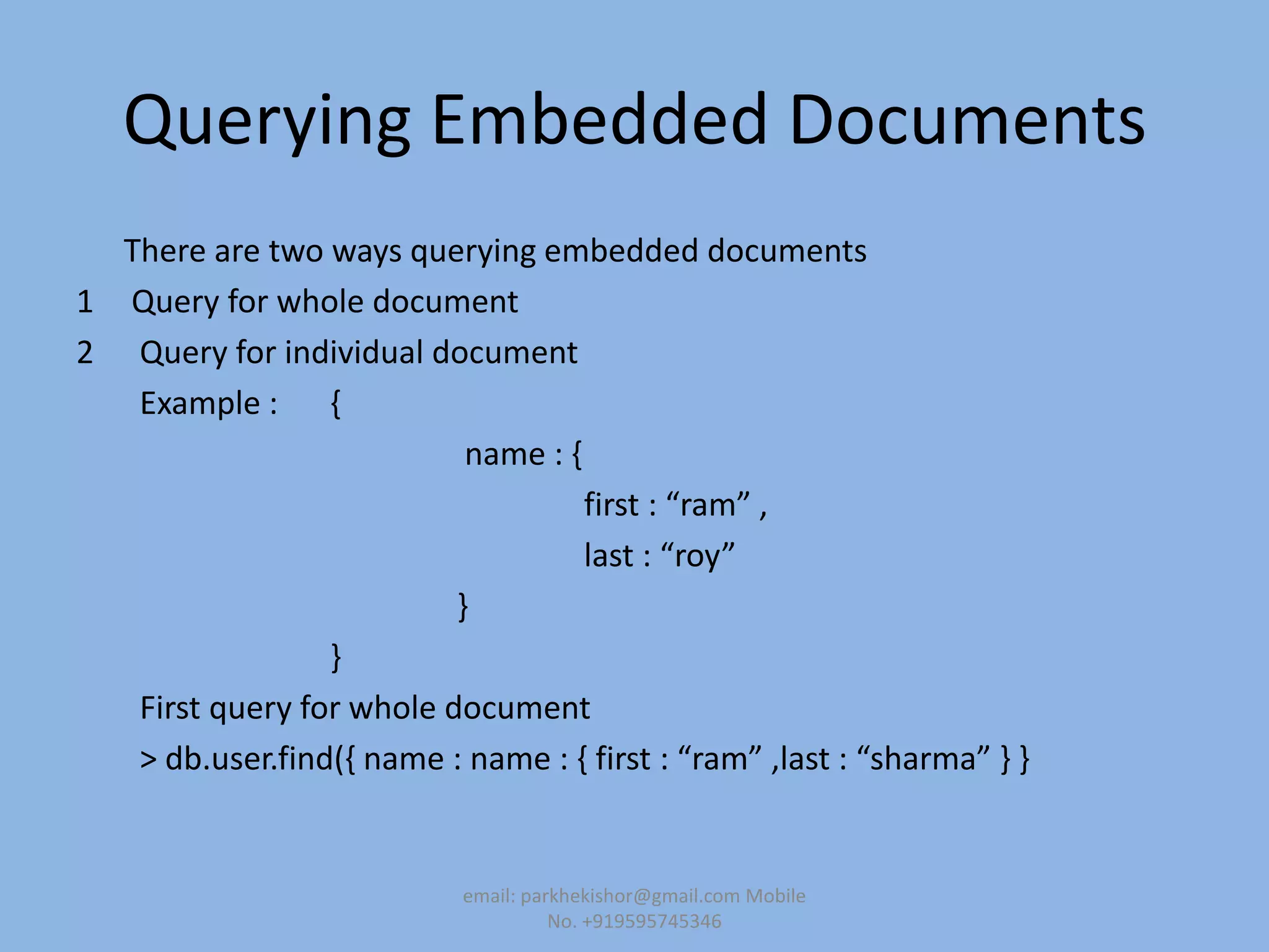 Querying Embedded Documents
There are two ways querying embedded documents
1 Query for whole document
2 Query for individual document
Example : {
name : {
first : “ram” ,
last : “roy”
}
}
First query for whole document
> db.user.find(, name : name : , first : “ram” ,last : “sharma” - -
email: parkhekishor@gmail.com Mobile
No. +919595745346
 
