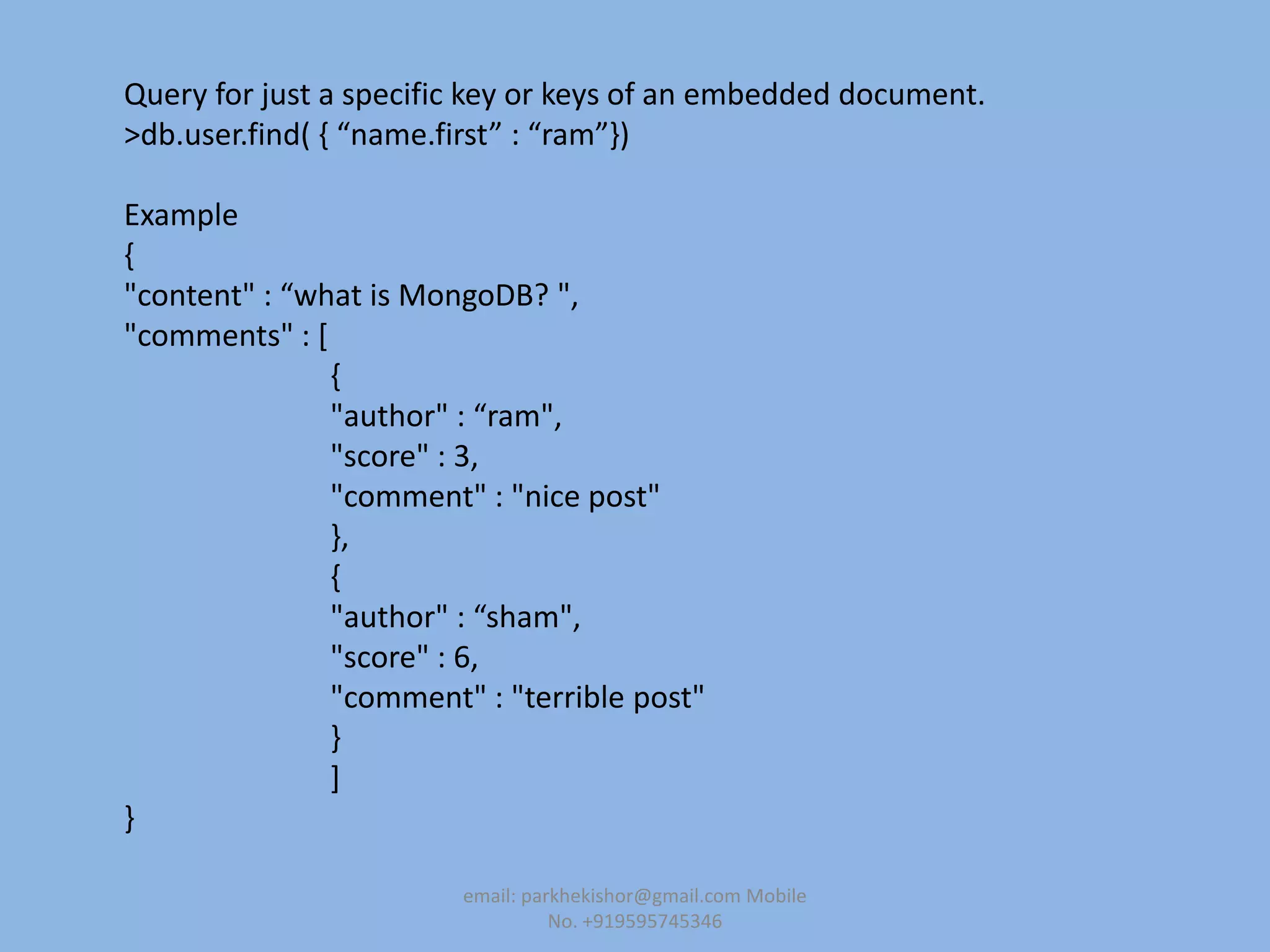 Query for just a specific key or keys of an embedded document.
>db.user.find( , “name.first” : “ram”-)
Example
{
"content" : “what is MongoDB? ",
"comments" : [
{
"author" : “ram",
"score" : 3,
"comment" : "nice post"
},
{
"author" : “sham",
"score" : 6,
"comment" : "terrible post"
}
]
}
email: parkhekishor@gmail.com Mobile
No. +919595745346
 