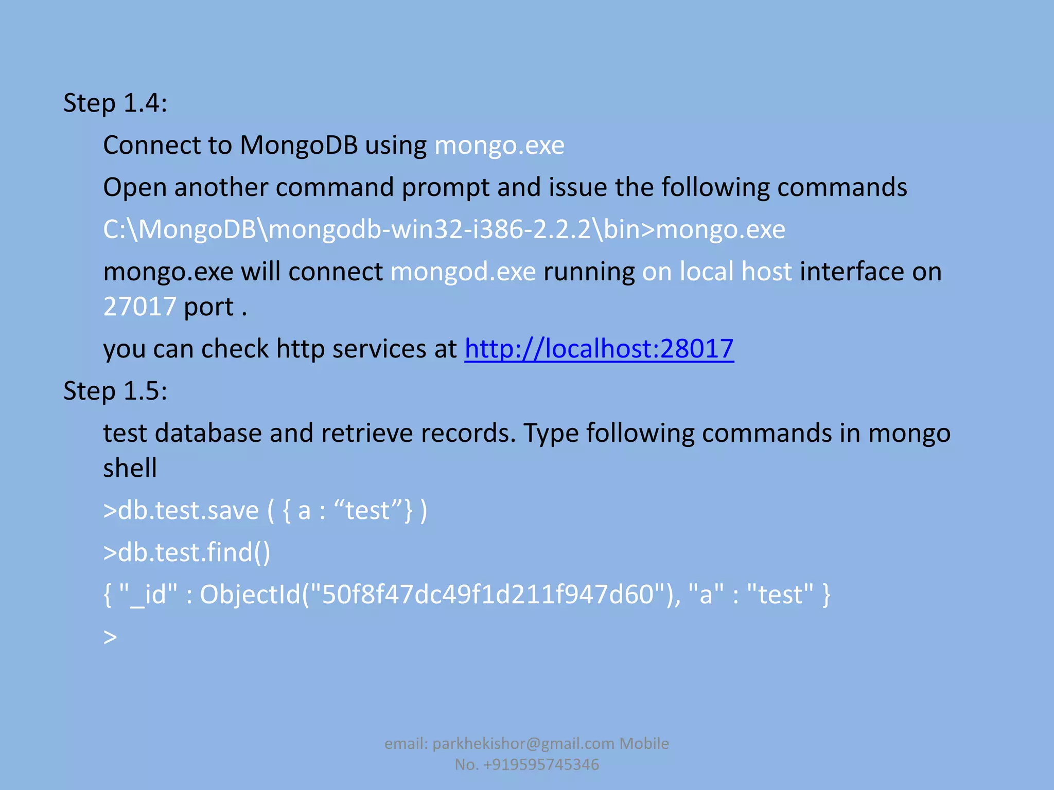 Step 1.4:
Connect to MongoDB using mongo.exe
Open another command prompt and issue the following commands
C:MongoDBmongodb-win32-i386-2.2.2bin>mongo.exe
mongo.exe will connect mongod.exe running on local host interface on
27017 port .
you can check http services at http://localhost:28017
Step 1.5:
test database and retrieve records. Type following commands in mongo
shell
>db.test.save ( , a : “test”- )
>db.test.find()
{ "_id" : ObjectId("50f8f47dc49f1d211f947d60"), "a" : "test" }
>
email: parkhekishor@gmail.com Mobile
No. +919595745346
 