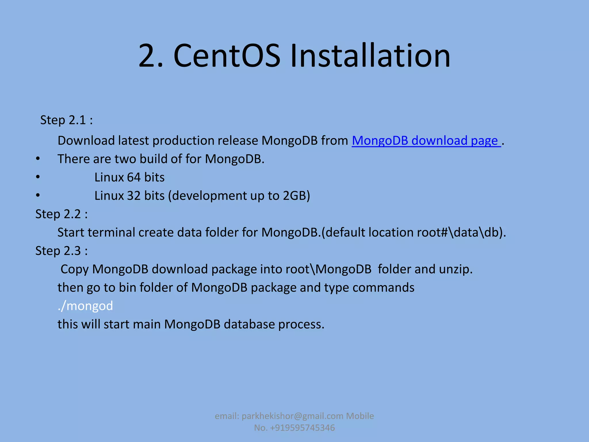 2. CentOS Installation
Step 2.1 :
Download latest production release MongoDB from MongoDB download page .
• There are two build of for MongoDB.
• Linux 64 bits
• Linux 32 bits (development up to 2GB)
Step 2.2 :
Start terminal create data folder for MongoDB.(default location root#datadb).
Step 2.3 :
Copy MongoDB download package into rootMongoDB folder and unzip.
then go to bin folder of MongoDB package and type commands
./mongod
this will start main MongoDB database process.
email: parkhekishor@gmail.com Mobile
No. +919595745346
 
