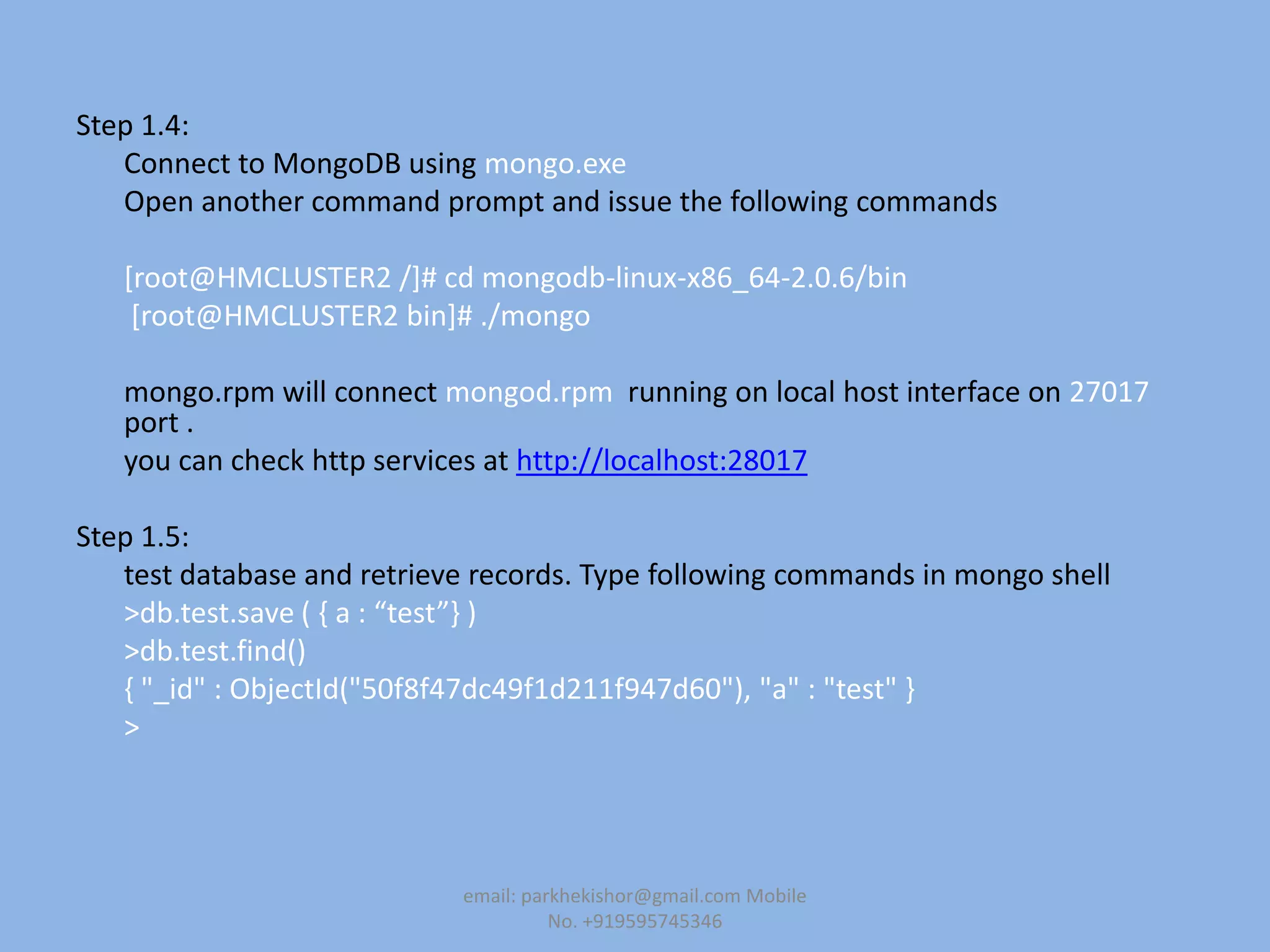 Step 1.4:
Connect to MongoDB using mongo.exe
Open another command prompt and issue the following commands
[root@HMCLUSTER2 /]# cd mongodb-linux-x86_64-2.0.6/bin
[root@HMCLUSTER2 bin]# ./mongo
mongo.rpm will connect mongod.rpm running on local host interface on 27017
port .
you can check http services at http://localhost:28017
Step 1.5:
test database and retrieve records. Type following commands in mongo shell
>db.test.save ( , a : “test”- )
>db.test.find()
{ "_id" : ObjectId("50f8f47dc49f1d211f947d60"), "a" : "test" }
>
email: parkhekishor@gmail.com Mobile
No. +919595745346
 