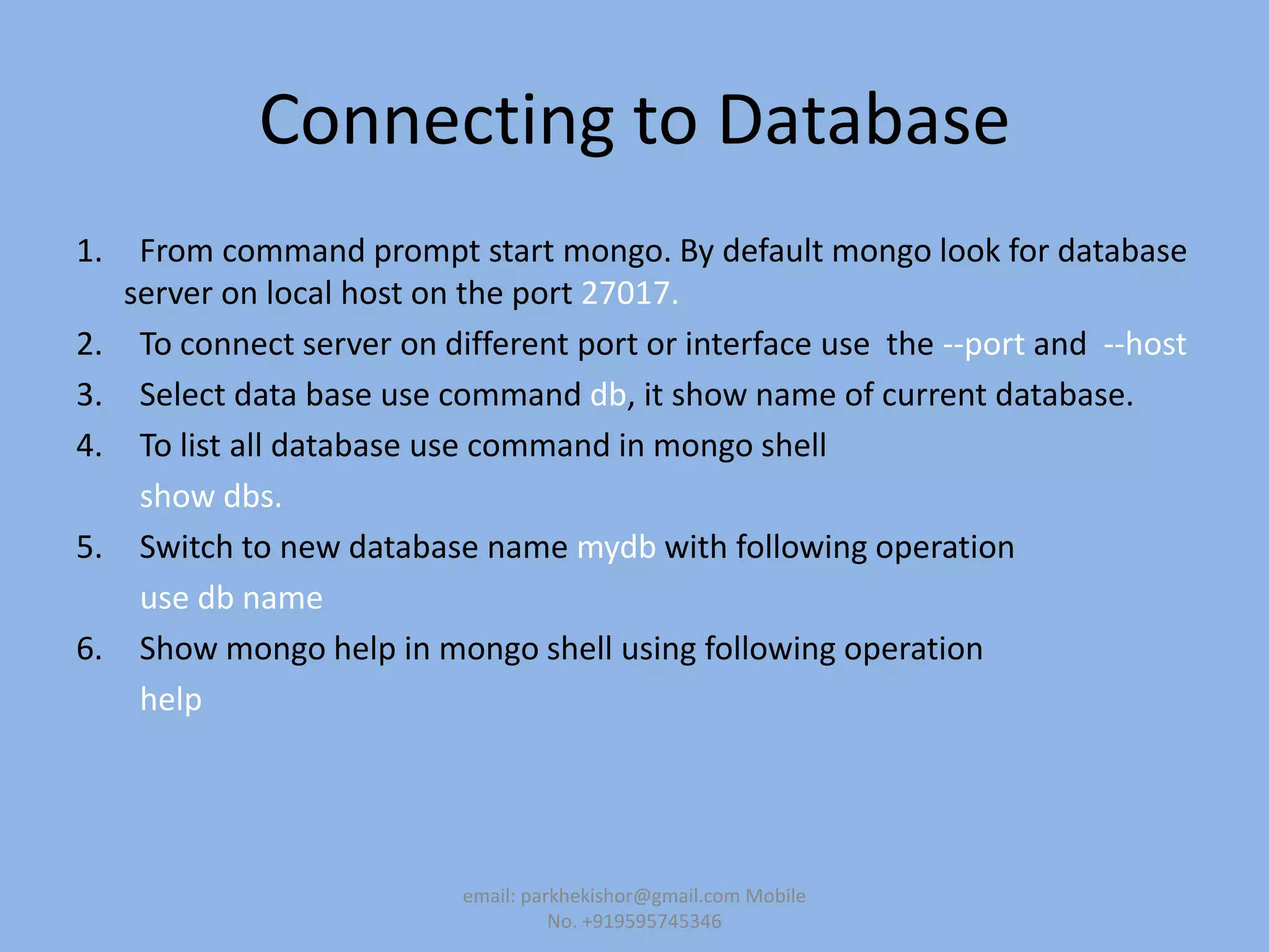 Connecting to Database
1. From command prompt start mongo. By default mongo look for database
server on local host on the port 27017.
2. To connect server on different port or interface use the --port and --host
3. Select data base use command db, it show name of current database.
4. To list all database use command in mongo shell
show dbs.
5. Switch to new database name mydb with following operation
use db name
6. Show mongo help in mongo shell using following operation
help
email: parkhekishor@gmail.com Mobile
No. +919595745346
 