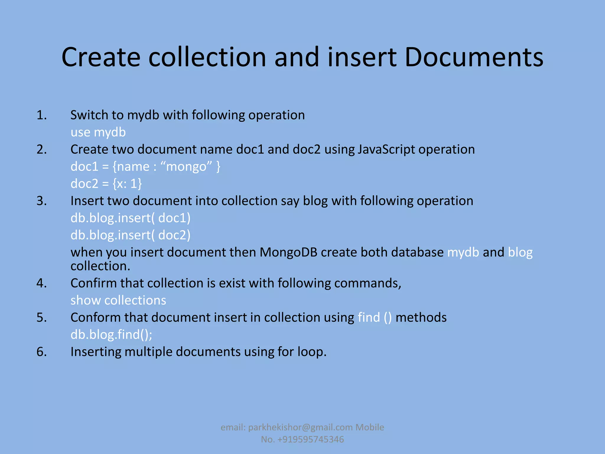 Create collection and insert Documents
1. Switch to mydb with following operation
use mydb
2. Create two document name doc1 and doc2 using JavaScript operation
doc1 = ,name : “mongo” -
doc2 = {x: 1}
3. Insert two document into collection say blog with following operation
db.blog.insert( doc1)
db.blog.insert( doc2)
when you insert document then MongoDB create both database mydb and blog
collection.
4. Confirm that collection is exist with following commands,
show collections
5. Conform that document insert in collection using find () methods
db.blog.find();
6. Inserting multiple documents using for loop.
email: parkhekishor@gmail.com Mobile
No. +919595745346
 