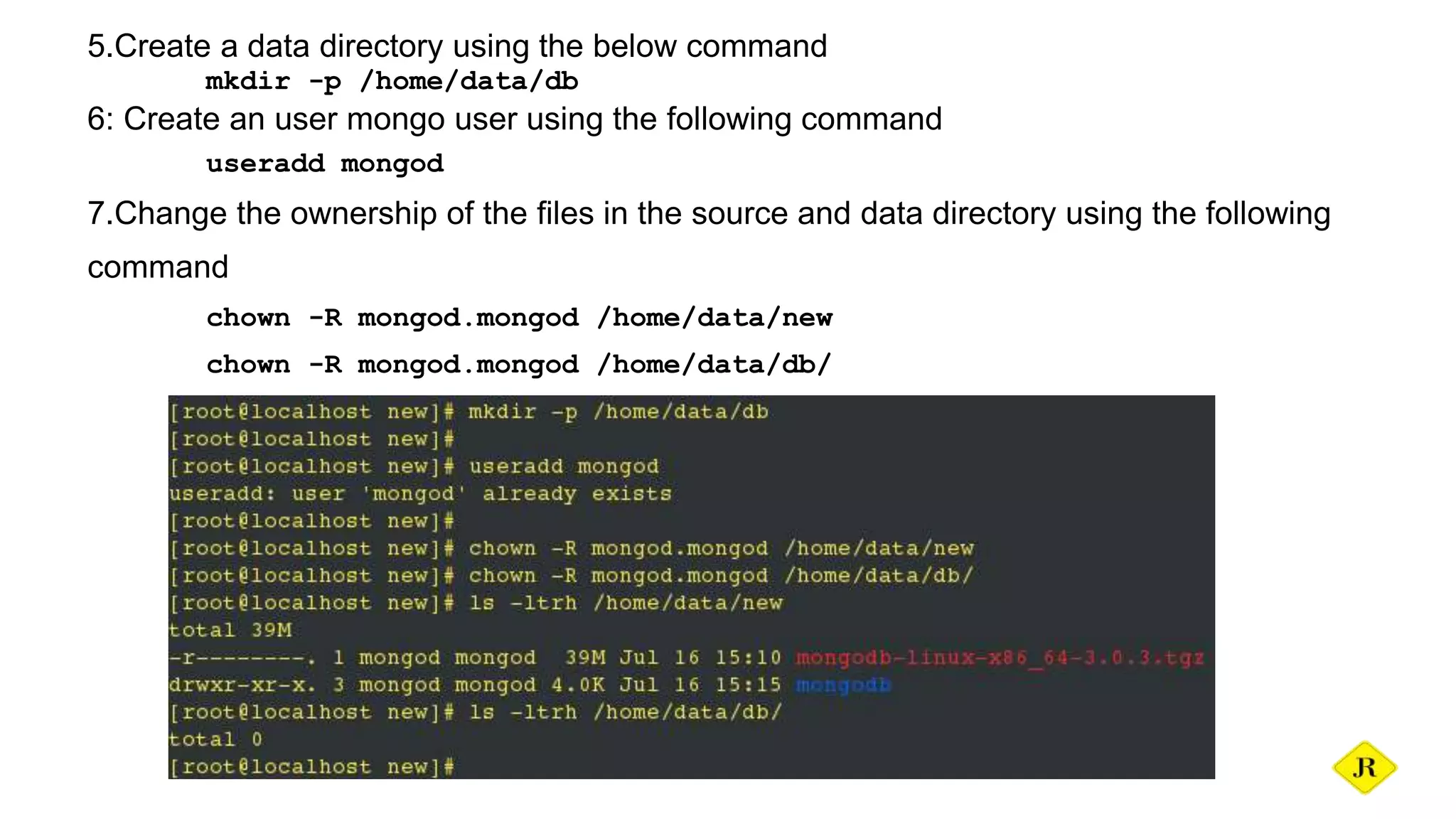 5.Create a data directory using the below command mkdir -p /home/data/db 6: Create an user mongo user using the following command useradd mongod 7.Change the ownership of the files in the source and data directory using the following command chown -R mongod.mongod /home/data/new chown -R mongod.mongod /home/data/db/ 